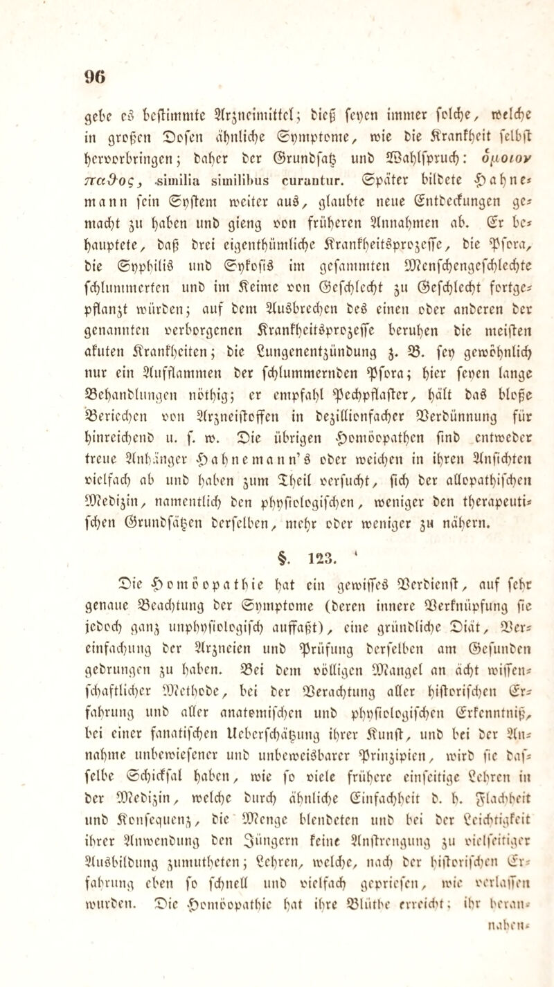 gebe eö bcflimmtc 5(rjneiniittc(,; bie0 fci)cn immer fcld)e/ welche in gre^^cn Sefen äbnlicbe ©pmpteme, wie bie ^ranf^eit felbft berverbringen; baber ber (Srunbfa^ unb SfBabtfprucb: o^ioioy TtCi&oCj siinllla similibiis curantnr. Später bilbete mann fein Spftem meitcr au^^ gtaubte neue Sntbeefungen ge^ madbt jn imb öi^og ’fcn früheren 3innabmen ab. Sr bc? bauptete, ba§ brei eigentbümlicbe ^ranfbeit^projeiTC/ bie ^fera, bie ©ppbiliö nnb Spfeftö im gefammten S[)?cnf(^engefcblecbte fcblummerfen unb im Meinte r^en ©efebicebt ju ©efcbledbt fortge^ pflanjt mürben; auf bem 5tu§brec(}en beö einen eher anberen ber genannten verborgenen ^ranfbeit^projeffe beruhen bie meiften afuten itranfbeiten; bie Cungenentjünbung j. 5S. fep gemcbnlid) nur ein 5tufflammen ber fcblummernben ^fora; hier fepen lange S3cbanblungen nötbig; er empfal)! ^^ecbpflaj^er/ b<^^l baö blofe 33ericd)cn x>on ^Ir^neiilcffen in bejillionfacber Sgerbünnung für binreicbenb u. f. m. !Dic übrigen ‘^omoopatben finb entmeber treue 31nbänger v^abnemann’ö ober meidjen in ihren 31nfid)ten vicifad) ab unb halben jum verflicht, ficb ber aüopatbifcbeii iDcebijin, namentlid) ben pbpftologifcben, weniger ben tberapeuti^ feben ©runbfä^en berfelben, mehr ober weniger ju nähern. §. 123. ‘ !Die <f> 0 nt ö 0 p a t b i e b^^t ein gewitTeö ^Öerbienft, auf febr genaue 33ead)tung ber Spmptome (bereu innere Qöerfnüpfung fie jebod) gan^ unpbpfiologifd) auffapt), eine grünblicbe Siät, iler^ einfad}ung ber 31rjneien unb Prüfung berfelben am ©efunben gebrungen ju baben. 35ei bem völligen 3!)iangel an äebt wijTen^ fcbaftlid)er l^Ji'etbobe, bei ber 2Öeracbtung aller b‘fterifd)en Sr^ fabrung unb ader anatomifd^en unb pbpfiotogifeben Srfcnntnip, bei einer fanatifeben lleberfcbä^ung ihrer 51unft, unb bei ber 51ns nähme unbewiefencr unb unbeweisbarer ^rinjipien, wirb ftc bafs felbe Scbicffal bi'i'en, wie fo viele frühere einfeitige ^ebren in ber ?0?ebi5in, welche bureb äbnlid)e Sinfaebbeit b. b. ^lad^beit unb 51onfcquen^^, bie lO^cnge blenbeten unb bei ber *Seicbtigfcit ihrer 51nwenbung ben feine 51n)lrengung ju vielfeiiiger 51uSbilbung j^umutbeten; lehren, weld)e, nach ber bijlorifdtcn Srs fabrung eben fo fd)nell unb vielfach gepriefen, wie verlaiTen würben. Die -^omöopatbic b‘it »bre 25lütbe erreidn; ibr beran- naben*