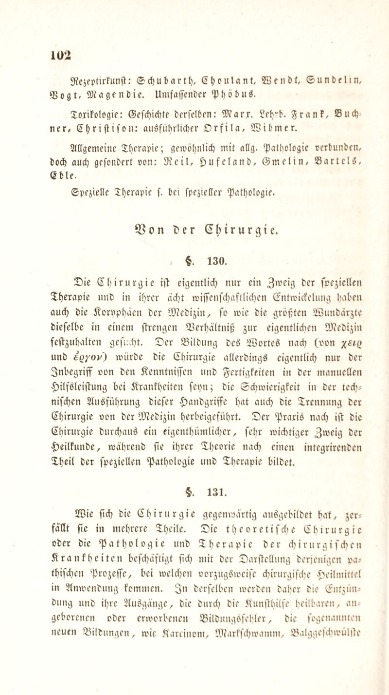 S^ejeptirFunfl; (Scfjubartt), (5()oulant, SBenM, ©untclin, ‘Bogt, ^J^agenDie. UmfaiTeni)er ^oxifologie: @efct)id)te bcrfelbcn: 5’?arr. Jel)rK '^ranf, Suct)^ ner, (J^riflifon: auöfüt}rUd?er Orfila, 5ßi&mer. 2I[(gcme{nc 1f)crapie; ge»pö()nlid) mit nüg. ^Pathologie cerbunben, bod) aucl) gefonbert pon; SKcil, ^ufelanb, ©mclin, IBartcU, Gble. ©pfjiellc 3:(}erapie f. bei fpe^ieüer *pat()Ologie. Q^on ter (Chirurgie. §. 130. 2!)ie ©l)iruvgic ifl eigentüd) nur ein 3't-'ctg bPP fpejicllen lll)erapie unb in il)rcr dcl}t n)iiTenfd}aftlicl)en ©ntwicfclung haben auch bie 5!'cri)pbäcn ber lb)?cbi^in, \o anc bie gvoften SSunbdrjte biefelbe in einem ftrengen QSerhältnifj jur eigentlid}en IDtebijin fefl^ubalten gefi:d)t. ©'er Gilbung beö Sßorteö nach (pen unb 6Qyoy') anirbe bie ©birurgie aüerbingö eigentlid} nur ber 3nbegriff Pon ben ^enntni)Ten unb ^^ttigfeiten in ber manuellen •^ilföleiflung bei 5?ranfl)eiten fepn; bie ©d)ipierigfeit in ber ted}; nifdben 2luöfüt)rung biefer «^anbgriffe bat and) bie Xrennung ber ßbitutgie ppu ber IQtebijin b^tbeigeführt. ©er ‘Praxis nad) ijl bie ©biturgie burebauö ein eigentbümlid^er/ febr miebtiger |)eilfunbe, adbvenb fie ibtex ©b'^'^rie nad) einen integrirenben ©b^d fpeyellen ‘patbelogie unb ©berapie bilbet. 131. Sic fid} bie © b i x u r g i e gegempärtig auö^gebilbet bat, jer^ faßt fie in mebxexe ©beile. ©ic tbeoretifdie ©birurgic ober bie ‘P a t b o l o g i e unb © b c r a p i c ber d^ i r u r g i f d) e ii Äranfbeiten befd)äftigt fid) mit ber ©arftellimg berjenigen pa? tbifd)en ‘ProjeiTc/ bei meldjen porjug^acife d}irurg{fd)e •^f^eilmirrel in ?ltupenbung fommen. berfelbcn aerben baber bie ©ut5un; billig unb ibxe 3(u^gänge, bie burd) bie 5lun|lbilK beilbareii, aiu geborenen ober eraerbenen SSilbungi^xblxx, bie rogenaiinteu neuen Gilbungen, aie B'areiuom^ WarffdjaMinm^ iBalggefdiaulile