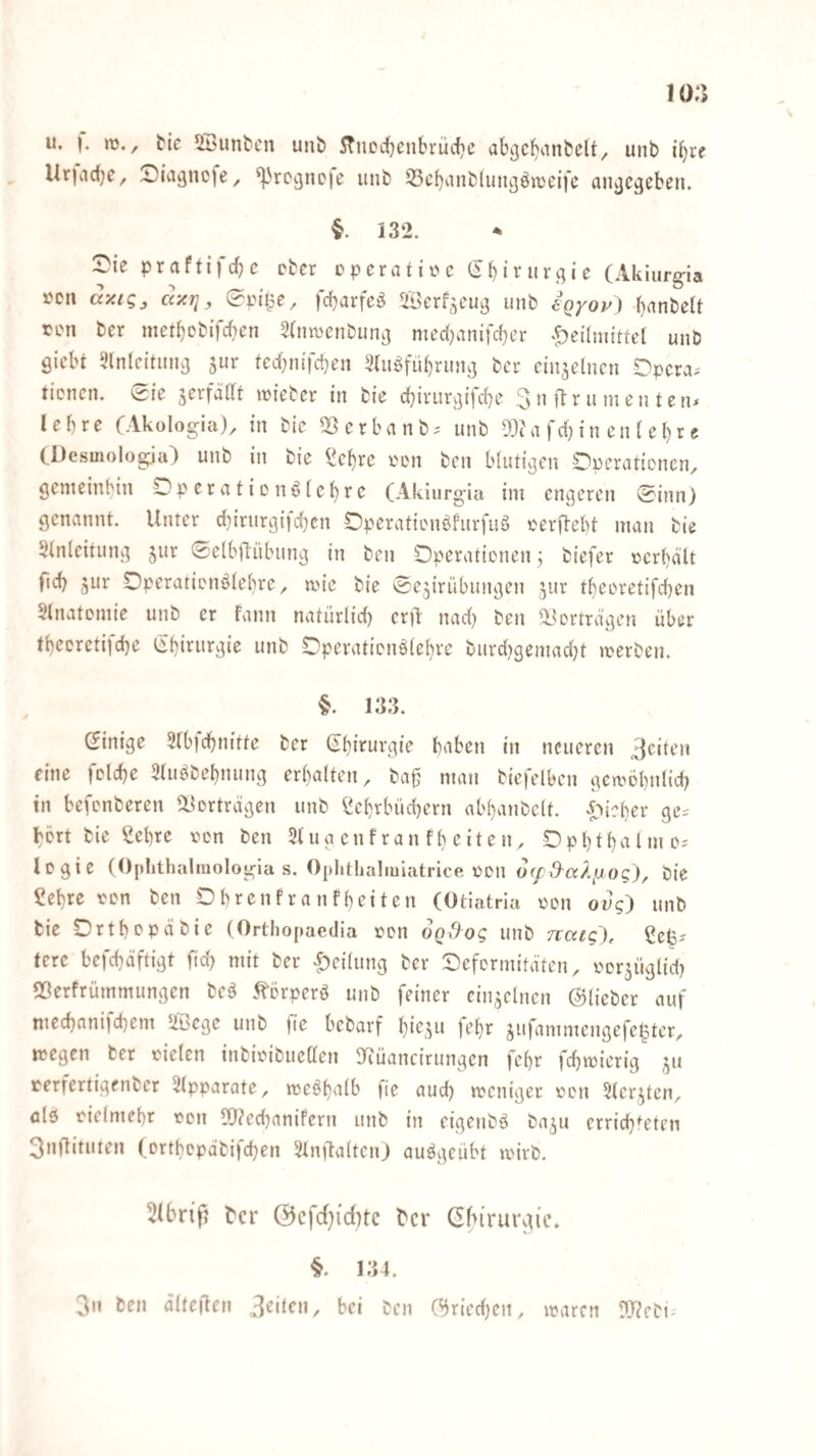 u. ). »ü,, tic ^Ibuntcu unb 5TtiDd[)cnbi*üc{)C ab^cbiinbclt^ unb i^rf Ur|ad)e, ^^üigncfe, ^rc^neie unb 53cbiinblun3öiV'eifc an^jc^ebeiu §. 132. rie praftifdjc cber cperafi^c (5binivc;ie (Akiur^ia »cn dyu!;, dxrj, (?pitpe, fd}arfeö Scrf^cutj unb 6Qyoy) b<^nbclt ren bcr med)cbifcbcn Stnwenbuni] med}anifd}er ‘^eilniitfel unb siebt 9lnleitnns ted;nifd}en l)lugfüt)runs bcr einzelnen Dpera.' tienen. 0ie serfädt njfebcr in bie cbivursifd)c 3n ftrunien tetu lebre CAkologia)^ in bic 2}erbanb.' unb ^c'a fd;in en (et)r e CDesmologja) unb in bie ^^ebre i'on ben blutisen Operationen, Semeinbin Operationö(e()re (Akiurgia ini engeren @inn) genannt. Unter d)irurgifd)en Operationöfurfuö oerftebt man bie 5tn(citung jur «Selbflübung in ben Operationen 3 biefer »crbd'lt ficb ^ur Operationötebre, mie bie 'Se^irübungen ^^ur tbeoretifeben 5tnatoniie unb er fann natürlid) cril nad) ben ^üortrdgen über tbeDreti|d)e tinb Operationölebre burdtgeniadU werben. §. 133. Einige 2lb)dbnitte ber haben in neueren eine fclcbe 3tuöbebnung erbalten, bag man biefelben gcwöbnlid) in befenberen dL^ortrdgen unb ^ebrbücbern abbanbclt. i^ieber ge^ bort bie ßebre lum ben 3tua enfran fl) eiten, Opbt bahne-' Icgie (Oplithalmologia s. Oplithaliuiatrice oon o<fd^aX^o(;), Pie £ebre ton ben Obrenfranfbeiten (Otiatrla ton oug) unb bie Ortbepäbie (Orthopaedia ton oQdog unb nccig), gefe? tere befebäftigt ftd) mit ber |)ei(ung ber Oefermitäten, torjiiglid) 53erfrütnmungen beä .^örperö unb feiner einzelnen ©lieber auf mecbani)cbem ^ege unb fte bebarf b^'eu* H’br jufammengefe|ter, wegen ber tielen inbitibueden S^iüancirungen febr febwierig terfertigenber Slpparate, vte^b^^^b fte aud) weniger ton ^lerjten, alö tielmebr ton 5d?ed)anifern unb in cigenbö ba^u erricb^eten 3nftituten (ortbopdbifeben Slnftaltcnj auögeübt wirb. Sibrip tcr (3cfd}id)tc tcr Gbiruraic, §. 134. 3n ben älteften feilen, bei ben ©riedjen, waren rd?ebi-'