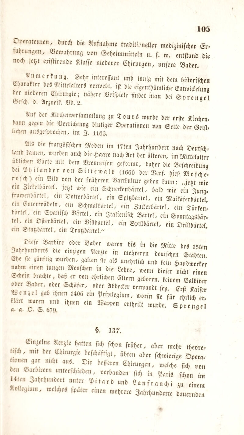 rpcvatcuten, turd) tie »lufnabrac ttubitf.-'ncaer mcbijmifcfjet fabruniicn, «cwalitung Mii ©cbeimniittcln u. f. nj. cntftanO Oie no* ciiilirciite ftlafTc nietctft lä^iturjjcn, unfcre SBabcr. anmcrFunä, Sehr intfrcfTant unb innig mit bem biflmfcficn ChnrnFter bc« ®,ttdatlcr« rennebt. ifl bic ngfnt!,nmlid,c entoietdung ber nicbcmt ei-irurgic; nnbere SBtilpide finbd man bd ©nrcnnfl ffidtf). b. ülrjnnf. <8b. 2. '»prcngfl auf brr ^ircbcnrerfammlung ju Snurb mürbe ber er(le ÄirAcn. bann gegen bic iBerridttung blutiger Operationen non ©eite ber ©eift« lid)en au^gei'prcd)cn, im 3. ii63. m Mc fran5Öfifd)cn !^?o^en im I7tcn 3rtf)r()unbcrt nac^ S>eutfch. lanb Famen, mu-rben aud) bie .^aare nad} 5irt ber älteren, im ©Fittclalter iiblicben Sartc mit bem Srenneifen geformt, bal)er bie 53cfd)reibuna bei '])lulanber ron ©ittemalb (IG6O ber 55crf. f;ic^ Wofebe-- rcid) ) ein Silb von ber früheren '^artFuItur geben Fann: „jent im'e ein 3irFelbärtel, jei^t wie ein (5d)necfenbärtel, halb wie ein ^ung* framenbärtel, ein Cotterbärtel, ein ©pit^bärtel, ein ÜWaifäferbärtel, ein Gntenmäbeln, ein ©d)malbärtel, ein 3u(ferbärtel, ein 3:ürFen- bartel, ein gpanifd) iPärtel, ein Cualienifc^ Partei, ein ©onntagöbäri tel, ein i-fferbartel, ein iPiübärtel, ein ©piabärtel, ein Driabärtel ein Stunbärtel, ein 3:ru6bartel/' ' riefe iBarbire ober SBaber waren biä in bie Witte bed isfen oabrbunbertä bte etnjigen acrjte in md,reren beutfct,en ©tabten tSbe ne junfiig mürben, gatten |Te alä uneltrtitb unb fein Aaubmerfei nahm einen jungen Wenden in bie Sebre, menn biefer nicf)t einen ©difin traä)te, tai er »on ebritdjen SItern geboren. Feinem iBalbirer Ober SBaber, ober ©dtafer, ober Flbbeefer »ermanbt fe». (Jrft Jbaifer ^enul gab ihnen 1406 ein Drioilegium, roorin (ic für ebrlitti er- Flart lijnen ein SSappen crtf)eilt mürbe, ©prengcl 5. 137. Cinjefne äteräte batten W Wen früher, aber mehr tf,eotd iW, mit ber ebiruräic bcjcfjaftigt, übten aber fefimicrige Dpera.- ttenen gar nWt auö. Eie beneren ßhiruegen, mclcbe (ich non en SBarbirern unter,Wieben, eerbanben fid, i„ ^arig fd,on in, Uten SWrbuntert unter 'Pitart unb ?anfrand,i ju einem ftoUegium, mcld,eg fpatcr einen mehrere SWrhunberte bauernben