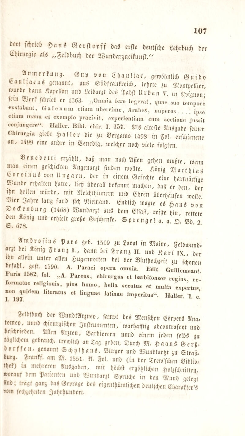 Uxt ]chncb ^an$ ©erjlorff m crflc fceutfcbc ^el}rbuc(} bcr ^biruvjjie aU ^.^-clbbud) fcer ^ÜNunbar^ncifun)!/^ 2(nmerfun9. (?UD »on (fbanliac, gett)ö()nltcb 0itibo ßaultacu^ ÖCnaniU, auö (Sübfranfrctcb, lehrte ju 3}iontpt’(Iicr, nJurDe tann ^apeflan unb ^cibarst ^)ab|i Urban V. in Sim’gnon* fnn fcDrieb rr 1363- ,,0.nniu fere legerat, c^uae ««o tempore exstabaui, Galen um etlam iiberrime, Ai-abes, imperos_ipse elium manu et exemplo praeivit, cxperientlam cum sectlone jiissit t-m,jüngere«. Haller. Bibi. elur. 1. 157. 2l(g alfcffe ^lll^gabe feiner (liirurgia giebt .^nlter bic jii Sergamo 1498 in ^ol. erfebienene «n, 1499 eine anbre in SSenebig, welcher noch riele folgten. SBcnebetti erjähU, ba|j man nad) 2iften gef)cn mufjte, wenn man einen gefebieften Slugenarjt finben wodte. .König ^3J?attl)ia^ Qorvinii^ von Ungarn, ber in einem ©efeebte eine Ijartnädiae 5i:unbe erbalten batte, liep überall beFannt macben, baü er ben ber ibn heilen würbe, mit 3feid)tluimern unb ©bren überbäufen wode 2?ier 3abre lang fanb jicb ^iemanb. (Jnblicb wagte e^\^an^ »on A^oefenburg (I4ö8) Üßunbarjt au^ bem (Jjfap, reijle bin, rettete ten Äonig unb erhielt grope Öefdjcnfe. ©prengel a. a. O. ißb. 2. 678. ämbrciiuS TJare äc6. 1509 511 Sa»al in iKainc, 3cl5niunb. nrjt tei Scniä Jranj I., 6ann tei Sranj II. luil, fiarl ix., ter iMi aaein unter atten fiusennotten tei ber Slutdoc^jeit ju fc(,o„e„ l' -^ l'“™ orania- Mit. GuHlemeaul. ans 158-. fol. „.4. Pareus, cliiruigus ct liarliitonsor reaius re formalae reliffiaais, niu, ho.no, holla socutu. et ...ulta jxoc’rtus non qu.dem litoratus et linguae latinao i.n,,eritus“. Haller. 1. c! 1* 11^7* ?5elbtbucb ber 53unbt21rjneb, fampt m mnfd)cn (^örper^ 21na. tomep, unnb cbirurgifcben ^tiftrumenten, warbafftig abcontrafept unb beiAneben. Sillen Sirjten, »arbierern unnb einem jeben felb^ ju täglichem gebrauch, trewlicb an lag geben, 5Durcb 9J?. ^aan^ ©erp. borffen, genannt Scbplbanö, SBiirger unb SBunttar^t 5U ©trafj. bürg, granff. am 1551. fl. 3ol. unb (in ber Jrew’fcben Siblio^ tbef) in mehreren Sluggaben, mit beebfi ergöhlicben -^olifchnitten roorauf bem «Patienten unb 'Sl^unbarst ©^ruche in ben 5)Uinb gelegt <inb; tragt ganj bag Öeprage beg ciäcntbumlidjen beutt'djen Q'harafterM 90in feebiebnten 3öi}i'^unbert.