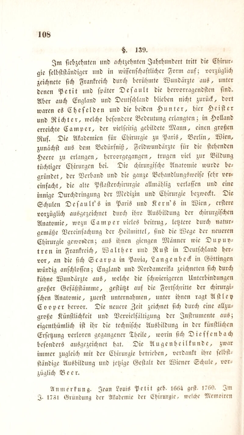 §. 139. 3m ficbje^nten imb acf)tje!)ntcn tritt bie Sbirur* gie felbflitänbigcr unb in wifienfd^aftlidjcr ^crm nufj t^crjüglicf) j^eidjnetc fid) ^ranfreicf) buvct) bcrüi)mte ^öunbärjte unter bcnen ^etit unb fpäter :DefauIt bie beri^orragcnbften finb. Stber auct) (gnglanb unb Scutfd)Ianb blieben nid)t jurücf, bert ttjaren eö |)untcr, hier ^)ei9er unb 3ftid}ter, raelcbe befonbcre 33ebeutun3 erlangten j in |)Dllanb erreichte (Samper, ber melfeitig gebilbete lÜ?ann, einen gre§cn 9tuf. Die 5Mfabemicn für 5« S3erlin, Slöien^ ^unäcbft auä bent S3ebürfniü/ Si’lbwunbärste für bie ftel)cnben |)eere jn erlangen, 33ilbung tüchtiger Chirurgen bei. Die d}irurgifd}e 3(natcmie anirbe be-' grünbet, ber 5öerbanb unb bie ganje 58ehanblung9weife fehr i'er^ einfacht, bie alte ^flafterd)iriirgie allmählig verlaifcn unb eine innige Durchbringung ber 50cebi^in unb (^'hirurgie be^weeft. Die Schulen Default’ö in ^ariö unb ^ern’9 in iBicn, erftere torjüglid) au9ge,^eidhnct biirch ihre 5(u9bilbung ber chirurgifchen ^InatDttiie, rtej^u Sa mp er riclcö beitrug, letztere burch natur? gemäße ^Vereinfachung ber <f)eilmittcl, ftnb bie 2öege ber neueren Shii^urgie geworben; au9 ihnen giengen SDtänner wie Dupup? tren in ^ranfreid), StB alt her unb 9^ulb in Dcutfchlanb her^ t^or, an bie fid) ©carpa in ^aoia, Bangenbecf in ©ottingen würbig anfchlcifen; Snglanb unb DRorbamerifa zeichneten fid) burd) fühne SBunbärzte auö, welche bie fchwierigeren Unterbinbungen großer ©efäüBämme, geftü^t auf bie ^ortfd)ritte ber chirurgü fchen 5lnatomie, z^erft unternahmen, unter ihnen ragt Stftlep Sooper berr'or. Die neuere 3eit burch eine atlzU' groüe Eünftlichfeit unb QVeroielfältigung ber S^fleumente aub; cigenthümlid) ift ihr bie tedjnifdbe Stuöbilbung in ber fünftlid)cn Srfel}ung »erloren gegangener Dheile, worin ftd) Dicffenbad) befonberö au9gezeid}net h^^t. Die 31 ugenbeilfunbe, pxwt immer Zi*9^eich mit ber Shirurgic betrieben, oerbanft ihre tellnl^ ftanbige 3luöbitbung unb jetzige ©eftalt ber Stöiener Sd^ule, ocr^ ZÜglid) 55 e e r. 3lnmcrning. Scan fcuiö 'Petit (jcb. 1664 gcjT. 1760. Sm 5. 1731 ©rünbung brr StFabcmic ber Spirurgic, wcldw SOifmcircn