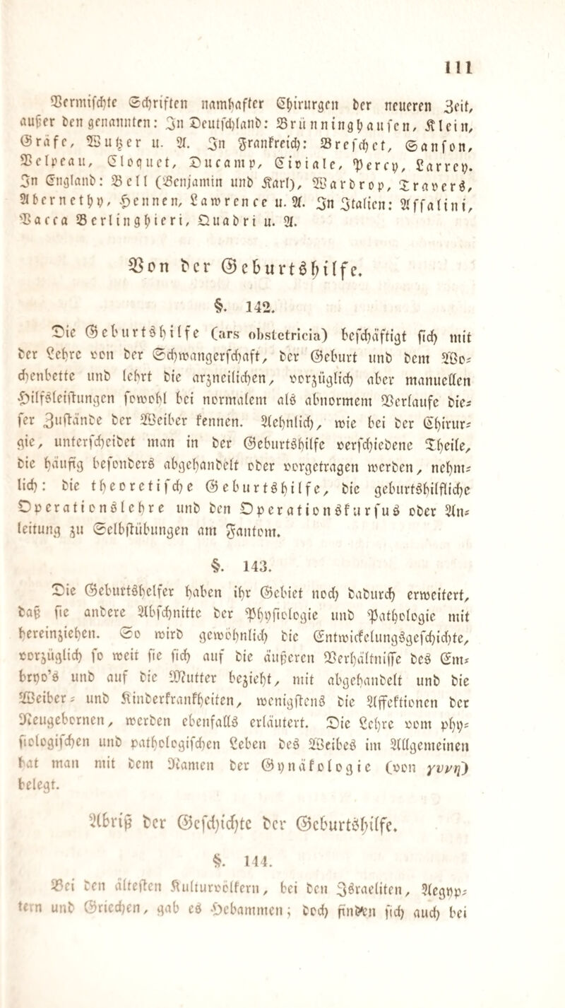 5>frmifd)tc <Srf)riften naml^flffcr (ü(){rurgcn bcr neueren 3eit, aujjer ten genannten: 5n Ccutfcl)(ani?: Sriinningfjanfcn, Älein, (Sräfc, 53uf^ur u. 2t. 3n g-ranFrcic^; 23rer(t)ct, ©anfon, SScIpcau, C5lo(|uct, 2>ucamp, (5iriale, <pcrcp, £arrci?. 5n (Jnglanb: ^öcll (ißenjamin unb ^arl), 2lsarbrop, Xraiur^, 2tbcrnctt)9, .Rennen, Samrcncc u. 2t. 3n 3tat{cn: 2tffa({ni, 'Bacca 25crlingf>ieri, £iuabri u. 2t. ^cr @e6urtö&{(fe. §. 142. ^ie (Bcl'Uvtö^itfe (ars obsletricia) kfef^äftißt fid) mit ber ?ct)rc ber ©d)wangcrfct}aft, ber @eburt unb bem chenbette unb Icbrt bi'e arzneilichen ^ i'crzü^Iich aber manuetten .£)ilf^(eifi-unßen fewebt bei normatem alö abnormem Sßertaufc bie^ fer 3u(länbe ber SfBeiber fennen. 2te()nlict), mie bei ber ehinir- c^ic, unterfcheibet man in ber ©eburt^bilfc oerfchiebene Xt)ei(e, bic bejonberö abgehanbett ober oorgetragen werben, nehm? lieh: bie theorctifche ©eburtöhilfe, bic geburtshilfliche Dperationölehre unb ben DperationSfurfuS ober 2tns leitung z” Selbfliibungen am ^antom. 143. Sic ©cburtShelfcr h^^ben ihr ©ebiet nod) baburch erweitert, ba§ fic anbere 2lbfchnitte ber ^hpftot^gie unb ^Pathologie mit hercinziehen. ©o wirb gewöhnlich bie ©ntwicfelungSgefchid)te, corjüglid) fo weit fie (ich auf bie diiperen IBerhaltnifiTe beS ©m* brpo’S unb auf bie DlJutter bezieht, mit abgehanbelt unb bie JfiBeiber^ unb ^inberfranfheiten, wenigftenS bie 2(ffeftioncn ber Sf^eugebernen, werben ebenfadS erläutert. Sie ßehre oom ph9' fiologifchen unb pathologifd^en Ceben beS 2BeibeS im 2tllgemeineu bat man mit bem DCamen ber ©pnäfologic (oon belegt. tcr @cfd}id)tc t'cr @cburtP(n(fe. §. 144. I8ei ben älteften .^ulturoclfern, bei ben 3^J^neliten, 2tegpp; tern unb ©riechen, gab eö «Hebammen; bed) ftnb^n fid) aud) bei