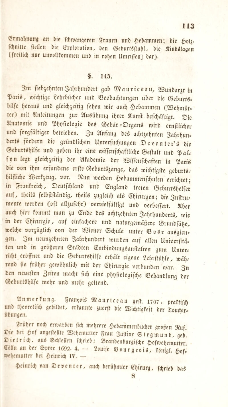 ^rniöhtiung an tie fdirrancifrcn grauen unb tammen; tic fd^mtte fteaen tic drplpration, i)cn ©cburt^lluM, bic Äint)^(öflfn [freilich nur unpoClfommen unö in ro()fn UmriiTcnj liar). §. 145. 3m ftet'jc^ntcrt3<t^vl)unbcrt gab 0[)?auriceaii^ SBunbarjt in ‘Pariö^ miebfige ^cbrbiicbcr unb 33eDbacl)tungcn über bie ©eburtös bilfe unb gicicbjeitig feben mir aud) ^£)ebammen (5Bebmüt^ tcr) mit 5(n(eitungen jur Stuöübung i^rer befebäftigt. Die Stnatemic unb ^bpfiotogie beö ©ebär .-Drganö wirb ernftUeber unb fprgfältigcr betrieben. 3u Stnfang beg acbtjebnten Sabr^un^ bertg förbern bie grünblicben Unterfuebungen Depentcr’g bie ©eburtgbilfe unb geben ibr eine mifiTenfcbaftlicbe ©ejlalt unb ^aU fnn legt gleicbjeitig ber 5lfabemie ber SßijTcnfcbaften in ^arig bie »en ibm erfunbene erftc ©eburtgjange, bag miebtigile geburtg.- bilflicbe ^öerfseug, por. 3^^un werben ^ebammenfcbulen errichtetj in ^ranfreicb, Deutfcblanb unb ©nglanb treten ©eburtgbelfer auf, tbeilg felbflflänbig, tbeilg jugleicb alg ©binirgen; bie Snilru-- mente werben (oft atljufebr) »eroielfältigt unb perbeffert. 5lber auch btVr femmt man ju ©nbe beg achtzehnten Sabrbunbertg, wie in ber ©birurgie, auf einfachere unb naturgemäßere ©runbfä'^e, welche pcrjüglicb ton ber 2öiener ®cbulc unter 03 Der auggien.' gen. 3m neunzehnten 3abrbunbert würben auf atten Unwerfitä^ ten unb in größeren ©täbten ©ntbinbungganftalten zum Unter* riebt eröffnet unb bie ©eburtgbilfe erhält eigene Üebrffüble, wäb^' renb ße früher gewöhnlich mit ber (^birurgie oerbunben war. 3n ten ncueffen 3eiten macht ßch eine phPficiegifche 03ebanblung ber ©eburtghilfe mehr unb mehr geltenb. Olnmerfung. ^ran^oig Wauriceau gefl. 1707 / praftifch unb tbeoretifch gebilbet, erfannte zuerß bie OBiebtigFeit ber 3:oucbir-' Übungen. früher noch erwarben ßch mehrere '£)ebammenbücher großen SKuf. Die bei .ß)of angeßeOte OBehemutter grau 3ußine ©legmunb, geh*. Dietrich, aug Schießen fchrieb: Sranbenburgifche .f)ofwehemutter eoßn an ber Spree 1692. 4. - 2ouife »ourgeoig, fönigl. |)of.’ wfhemutter bei IV. — lieinrich »an De »ent er, auch berühmter (Chirurg, fchrieb bag 8