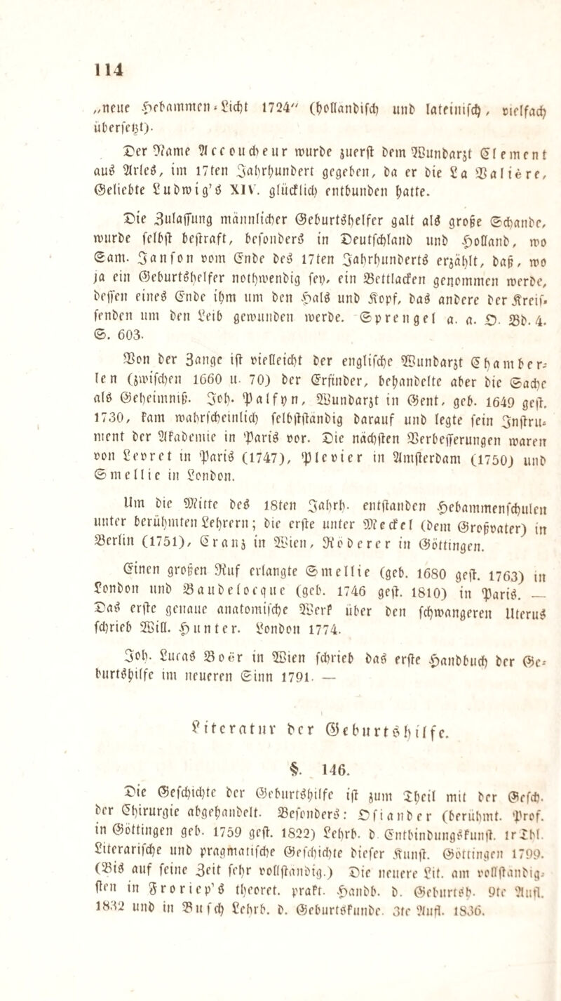 ,,iieue 1724 (^cflanMfcl) un^ , cirlfac^ übfrfci^t). 5}cr 0?(ime ?iccoiid)eur würbe juerft bem ^ßunbarjt Element au^ ^r(eö, im I7ten ^rthrbunbert gccjebcn, ba er bie 2 a 3SöI{ere, Geliebte Subwig’ö XIV. glücflicl) entbunben l;atte. 5)ie BuIajTung männlicher Geburtshelfer galt alS gro§e ©chanbe, würbe felbft bejlraft, befonberS in Deutfchlanb iinb .^oüanb, wd ©am. Sanfon rom Gnbe bcS I7ten 3«brhunbertS erjählt, bap, wo ja ein Geburtshelfer nothwenbig fey, ein Settlacfen genommen werbe, beifen eineS Gnbe iljm um bcn .^alS unb .^opf, baS anbere ber.Sreif. fenbcn um ben ßeib gea>unben werbe, ©prengel a. a. £). Sb. 4. ©. 603. Son ber 3unge iff oieOeicht ber englifche ©unbarjt Chamber- len (jwifdjen 1660 u- 70) ber Crftnber, behanbelte aber bie Sache als Geheimnif*. Sol). *|)alfpn, 5ßunbarjt in Gent, geb. 1649 gc|I. 1730, Farn wahrlcheinlich felbilftanbig barauf unb legte fein 3n))riu ment ber 3tFabemte in 'PariS oor. X)ie näctjjlen SerbeiJerungen waren »on ßeoret in 'Paris (1747), »pieoier in 21m(terbam (1750) unb © m c11ie in ßonbon. Um bie ^Wittc beS I8ten entßanben .^ebammenfchulcn unter berühmten Lehrern; bie crße unter 'DJecfcl (bem Großvater) in Serlin (1751), Cr aus in S>ien, lieberer in Göttingen. einen gropen 3iuf erlangte ©mellie (geb. 1680 geil. 1763) m Sonbon unb Saubeloequc (geh. 1746 gejl. 1810) in *pariS. — Das er)le genaue anatomifche 2ßerP über ben fchwangeren ItteruS fdjrieb Sßiö. .Runter, ßonbon 1774. 3oh. ßueaS So6r in 5Bien fchrieb baS erfle .ipanbbuch ber Ge-- burtShilfe im neueren ©inn 1791. — ü^itcratnv Per ©ebiirtpilfc. §. 146. Die Gefchidjtc ber Geburtshilfe ijl sum Xhn’I mit ber Gefd). ber Chirurgie abgehanbelt. SeicnberS: Dfianber (berühmt. 'Prof, in Gottingen geb. 1759 geft. 1822) ßehrb. b CntbinbungSfunjl. irlhl. Siterarijehe unb pragmatifche Gefchidjte biefer Äun|l. Gottingen 1799. (SiS auf feine 3eit fehr iwllftanbig.) Die neuere ßit. am roniiaiibig, fleu in Sroriep’S thecret. praFt. .^anbb. b. GeburtSh. 9te 2lurl. 18.t2 unb in Sind) ßehrb. b. GeburtsFunbe. 3te 2lufl. 1836.