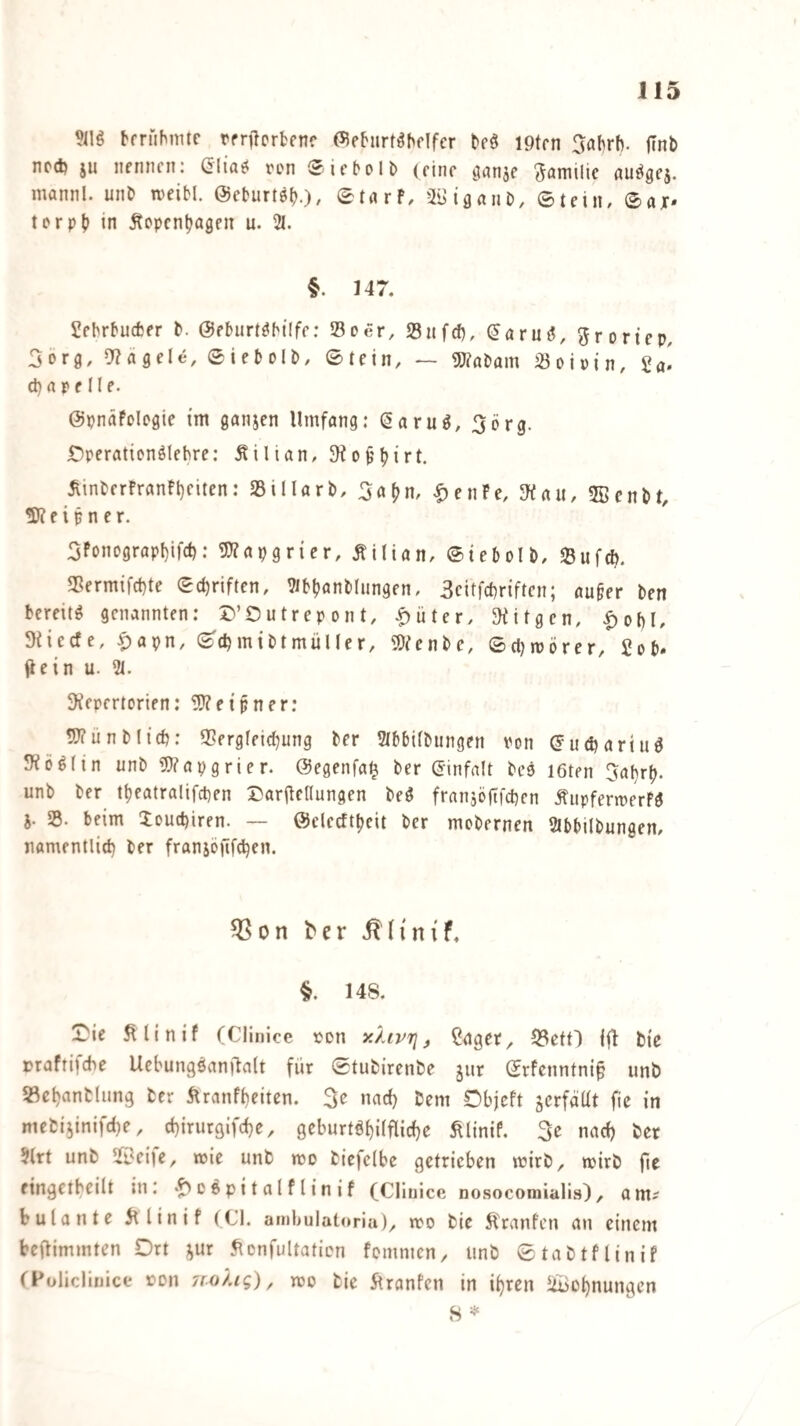 J15 bfrfibmte rrnlcrbfnr (55eburt^bflfcr beö iptrn 5flbrb. jlnb ncd) ju nennen: ßlia^ n'n Siebolb (eine otanje 5<Jniilic au^gej. mannl. unb n^eibl. ©eburtöb-)/ ©tnrf, äBiflniib, Stein, Sajr* terpb in Äopenljagen u. 21. §. 147. Sebrbucfcer b. ©eburt^btlfe: »Der, »nfcf), (Jaru^, 5roriep, Sorg, 9?flgele, Siebolb, Stein, — «Wabam »oiwin, d) rt P f 11 e. ©pnäfclegie im ganjen Umfang: (5aruö, ^crg. iDperationölehre: Äilian, ^inberfranU)eiten: »illarb, ^a^n, |)enFe, JKau, 5Senbt, ÜKeipner. 3FDnograpI)ifct): g]?apgrier, Äilian, Siebolb, »ufeb. »ermifebte Schriften, 2ibbflnblungen, Scitfebriften; au§er ben bereite genannten: D’Outrepont, .^üter, JKitgen, |)obI, Sfieefe, ^apn, Scbmibtmüller, Wenbe, Sdjtpörer, Sob. flein u. 2t. SKepertorien: Ü0?etpner: 5)(unblieb: »ergfeiebung ber 2tbbiibungen Pon ^ud?ariuö 9?öö(in unb 2)?apgrier. ©egenfa^ ber ginfalt bee löten Ijabrl). unb ber ttjeatralifcben Daribellungen beö franjöftfcben Äiipfermerfg 5. 25. beim Xouebiren. — ©clecfttjeit ber mobernen 2lbbilbüngen, namentlicb ber fransöftfeben. 03on ^er 148. !iMe ^linif (Clinlce ton yJAvr], Cdgcr, S3ettl i|4 bie »rafrifebe Uebungöanjbalt für Stubirenbe jur Srfenntni^ unb S^cbanbliing ber Äranfbeitcn. 3e nad) bem Objeft äcrfäüt fic in niebi5inifd)e, ebirurgifebe, geburtöbilflicbe Älinif. 3e nach ber 2(rt unb SfOeije, mie unb mo bicfelbe getrieben mirb, wirb fie eingetbeilt tu: ‘^cepitalflinif (Clinlce nosocomialis)/ am^ bulante 5tlinif (CI. amljulat<»ria), tro bie Ä'ranfcn an einem beftimmten Drt ;^ur .^cnfultaticn fomnten, unb Stabtflinif (FolicUuicc ron 7[o).ig), mo bie itranfen in ihren ^Bohnungen S