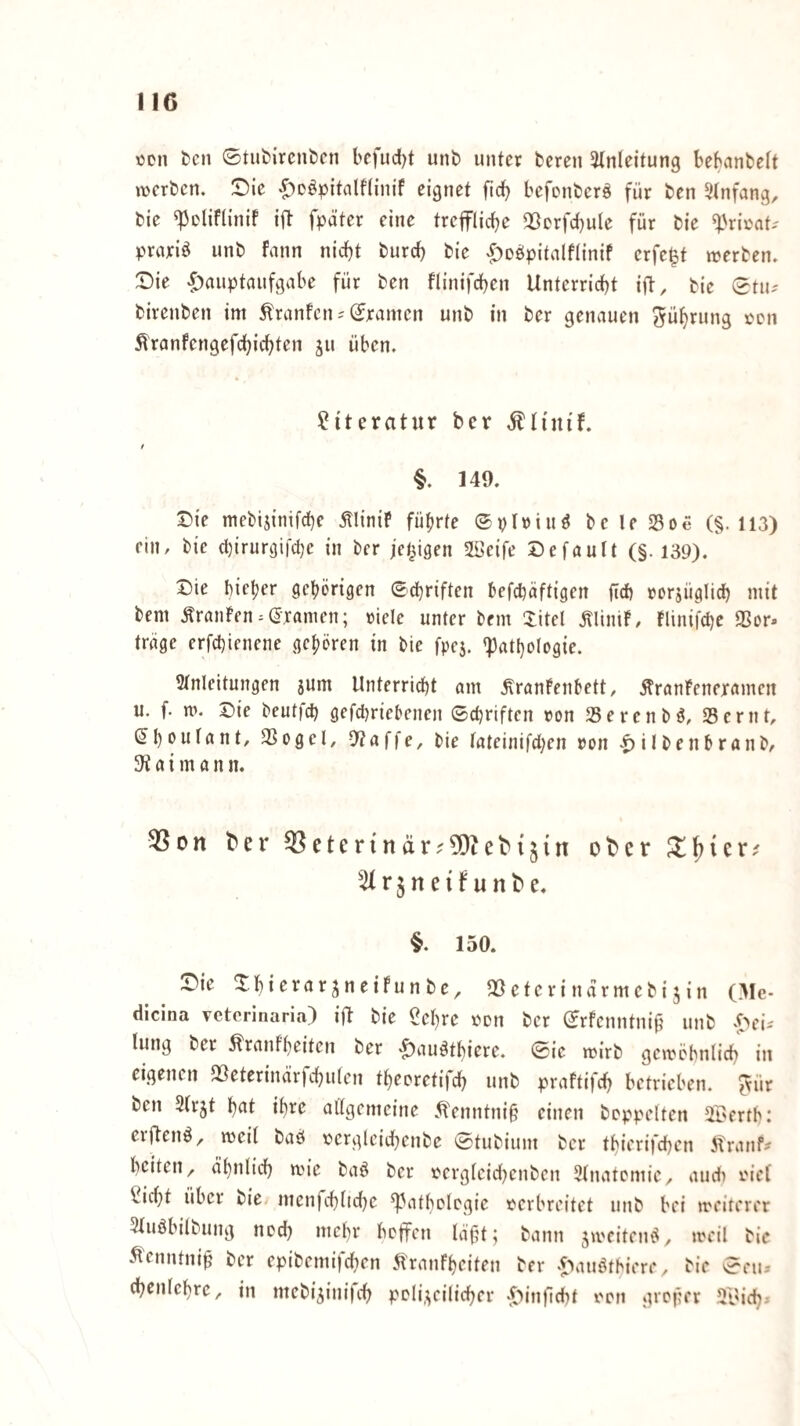 IIG ton tcn 0tut)ircnt>cn befud)t unb unter bereu Einleitung beKinbelt werben. Sie ^^oöpitnlflinif eignet ftcb befonberö für ben Einfang, bie ^oliflinif ift fpäter eine treflrlicbe Qöorfcbule für bie E^riüat-- praxiö unb fann nicht burd) bie «^obpitnlflinif erfe^t werben. Sie Hauptaufgabe für ben flinifcben Unterricht ijl, bie 0tu-' birenben im tonfcn^ Dramen unb in ber genauen Rührung xcn ^ranfengefchirf^ten ju üben. Literatur ber Älinif. I §. 149. Sie mebijinifche ÄliniP führte ©piriuö bc le S5oe (§.113) rin, bie chirurgi|ci)e in ber irrigen 2öeife Sefault (§. 139). Sie bieder gehörigen ©d^riften hefchäftigen (td) »orjüglich mit bem Äranfen^gramen; »iele unter bem Xitel ÄliniP, flinifchc 93or. trage erfchienene gehören in bie fpc5. E3atl}ologie. Einleitungen sum Unterridht am .^ranPenhett, .^ranPeneramen u. f. w. Sie beutfeh gefd^riebenen ©d)riften »on 25ercnbö, 35 er nt, gh^dlant, 3Sogel, 9?affe, bie lateinifd;en »on Hilbenhranb, a i m a n n. ^on ber ^eter{när^5)teb{§{n ober 5Irjneifunbe. §. 150. Sie XhierarjneiPunbe, QÖeterindrmebijin (Me- dicina veterinaria) ift bie ^chrc »on ber ©rfenntnif? unb lung ber ^ranfheiten ber H^^u^tbiere. ©ie wirb gcwöbnlich in eigenen QSeterind’rfdniten theoretifch unb praftifd) betrieben, ^ür ben Elrjt hnt ihre allgemeine .^enntni§ einen hoppelten ET'crtb: erftenö, weil baö rergleid^enbe ©tubium ber thierifchen 5tranf^ heiten, ähnlich wie baö ber »ergleid^enben Elnatcmic, and) »iel ^icht über bie menfchltdje Pathologie »erbreitet unb bei weiterer Eluöbilbung noch »lehr boffen läfjt; bann jw'eiteiu^, weil bie .^enntni^ ber epibemifchen 5l'ranfheiten ber H‘i»^tbii're, bie ©eiu- chenlchre, in mebi^inifch poli,;;eilicher Hi>ifid)t »on groper El'ich^