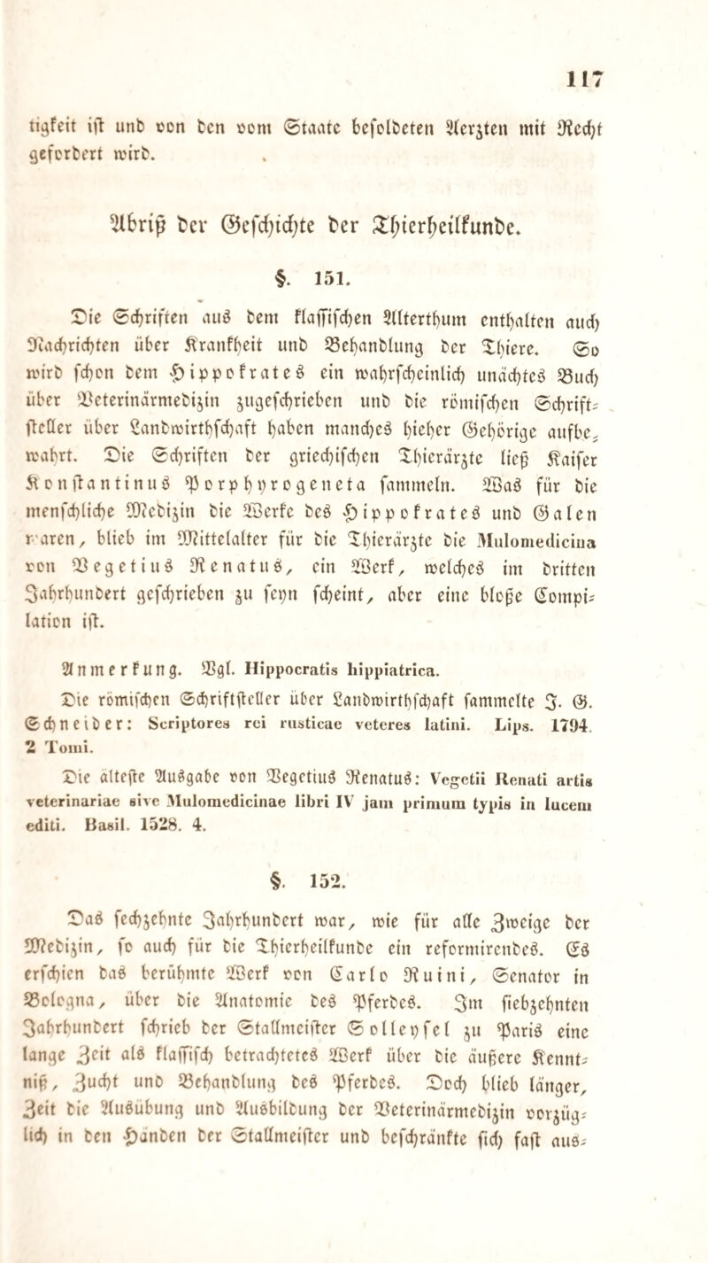 tigfeit i|l unb con bcn ijcm ©tviatc bcfclbeten 3(evjten mit 9?ccbf gcfcrbert wirb. ^bnp tJcv @cfd)id;te t'er ?lf;ier^ei(funt>e. §. 151. SDie 0cbriftcn auö bem flaffifcben 5ütertt)um enthalten ciud) Siacbricbten über Itranfbeit unb SScbanbliinö ber Xbiere. 0o mirb fd)cn bem ^ippefrateö ein mnbrfcbcinlid} unad)tc§ S3ud) über ^IVterindrmebijin jugefebrieben unb bie remifeben ©ebrift^ ftcller über Sanbmirtbfcbaft b^ben mand}eä bi^b^»^ ©eberige aufbe. wabrt. Die Schriften ber grieebifeben Dbierär^tc Ite^ 5laifer 5\en)lantinuö ^crpb‘)»^D9^neta fammetn. SBaö für bie menfcblicbe 50iebijin bie 23erfe beö ^ippofrateö unb ©alen raren, blieb im 5)?ittelalter für bie Dbierärjte bie 3Iiilomediciua ren QSegetiuö 5Kenatub, ein Jöerf, melcbcö im britten Sabrbunbert gefebrieben ju fepn febeint, aber eine blo^e Sompü laticn iil. 2lnmerFung. Hippocratls hippiatrica. Die römifeben ©cbriftileller über Sanbiüirtbfdbaft fammelte 5- Sebneiber: Scriptorea rei rusticae vetcres latini. Lips. 1794. 2 Tomi. Die ältefte ^lu^gabe ron ^Segetiuö 5Kenatu^: Ve^ctii Renati arti« veterinariae sive Muloraedicinae libri IV jaiii prinium typia in luceni editi. Basil. 1528. 4. §. 152. Daö fecbjebntc 3^'b^bunbert mar, mie für alle t'cr 5)?ebi5in, fo aud) für bie Dbierbeilfunbe ein reformirenbeö. Sö erfebien baö berühmte ^föerf ten (Jarlo 9?uini, Senator in S5clogna, über bie Stnafomie beä ^ferbeö. 3m fiebjebnten 3abrbunbert febrieb ber StaUmciftcr Sollepfel ju ^ariä eine lange fliilTifd) betradjtetcö äßerf über bie äußere Äennt^ ni^r 33ebanb(ung be6 ^ferbeä. Doch blieb länger, 3eit bie 3lu^ubung unb ^Jtuebilbung ber 2}eterinärmebijin cor^üg-' lid) in ben -tianben ber Stallmeifter unb befebranfte fid) faft auö;