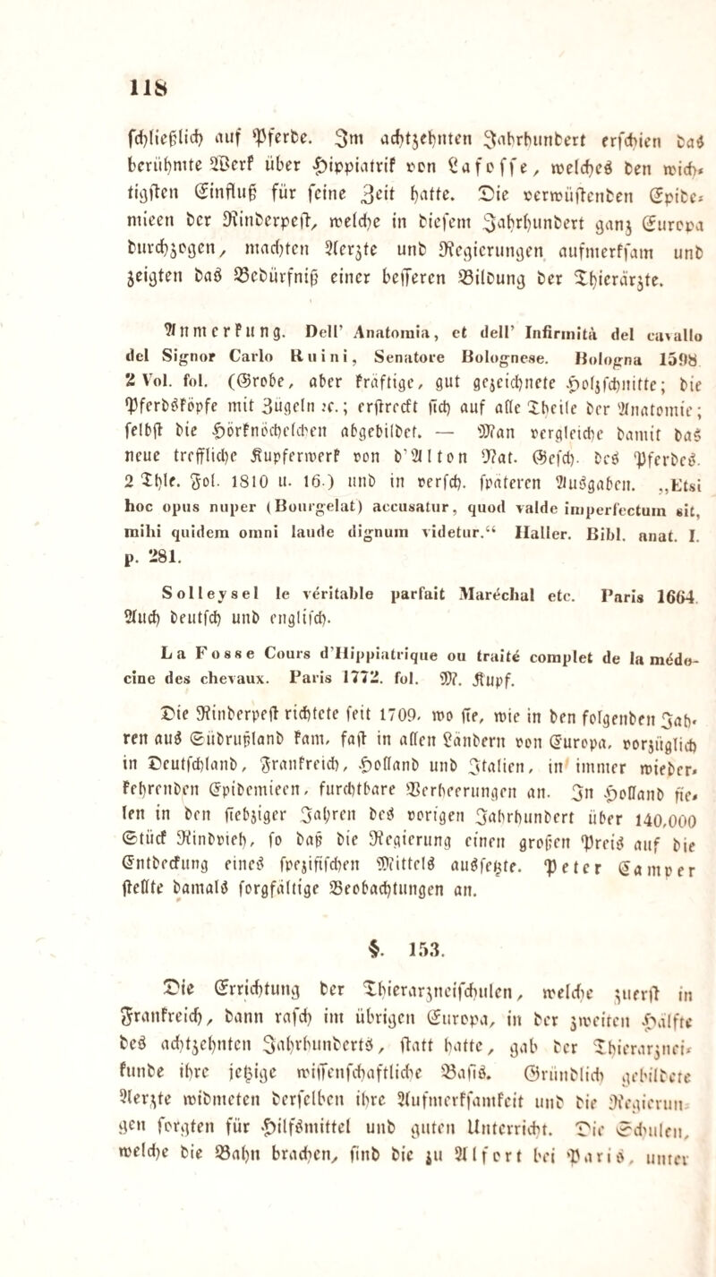 fd)lic0lici) auf ‘^fcrfee. acf)tjet)nten ^tabrbunbcrt erfcbien tad bcrü()nUe ®erf über ^ippiatvif rcn ^afoffe, welcbeö ben a'i6* tieften Sinfluü für feine 3eit ^ie certtjüilcnben Spibc* mieen ber D?inberpefl, jtelcbe in biefem 3^''l)rbunbert ejanj (Europa burebsegen^ nmrfjten ^(er^te unb ^Kcipcrumjen aufnterffam unb ^ei^ten baö 53ebürfniü einer beijercn 33ilbunj] ber ^b*‘^i‘‘5iräte. n ni C r P ll n g. Dell’ Anatomia, et dell’ Infirmita del ca^allo del Signor Carlo Ruini, Senatoie Bolognese. Bologna 1598 2 Vol. fol, (©robe, aber Präftige, gut gejeiebnete .^o(jfd)nirtc; bie ‘pferböPöpfc mit 3üge(n jc. ; erflrccft jld) auf atle Xbeile ber'Jtnatcinic; felbjl bie ^örPnöcbefiten abgebilbef. — '}}?an rcrgleicbe bamit ba$ neue treiflicbe ^upfermerP ron b’2ilton 9?at. ©efd). bed ‘Pferbci^. 2 Ibif- Sei- 1810 u. 16 ) unb in rerfeb. fpateren ^Uis^gaben. „Etsi hoc opiis niiper (Bourgelat) acciisatiir, quod vaide imperfectum sit, mihi quidera omni laude dignuin videtiir.“ Haller. Bihl. nnat. I. p. 281. Solleysel le veritable parfait Mart^chal etc. Paris 1664. 2lud) beutfeb unb englii'd). La Fosse Cours d’Ilippiatrique ou traite complet de la mödo- cine des chevaux. Paris 1772. fol. 9)?. jlupf. Die g^inberpeü richtete feit 1709, n>o fie, mic in ben folgenben Gab» ren au^ eübruflanb Pam, faü in affen 2änbern ren ©urepa, porjügliih in Dcutfcblanb, GrauPreicb, •f)Dffanb unb Gtalien, in immer mieber. Pebrenben ©pibemieen, furchtbare 93erbeerungen an. Gn .^offanb fie. len in ben jtebjiger Gubren bed rorigen Gubrbunbert über 140,000 ©tücf JKinbpieb, fo bap bie 3?egicrung einen grofien ‘preiiJ auf bie (Jntbeefung einci^ fpejififchen ^Pfitteld auöfe^te. “Peter ©aniper fleffte bamaliJ forgfaflige Seobaebtungen an. 153. Die ©rriebtung ber Xbierarytcifchulen, melcfie pueril in ^ranfreicb, bann rafcb im übrigen ©iiropa, in ber jmeiren ^'alfte bed acf}t5cbntcn Gabrbunbertei, ftatt hatte, gab ber Dbierar^nei* funbe ihre jetpige milTenfchaftfi^e 53a|lö. Örünblid) gebilbere 5fer,^tc mibmeten berfclben ihre Sfufmerffamfeit unb bie :7fegierun. i^n fergten für «Jiilfi^mittef unb guten Unterricht. Die ^dMilen, me!cl)e bie üßabn brachen, finb bie ju 211 fort bei ‘Parib, unter