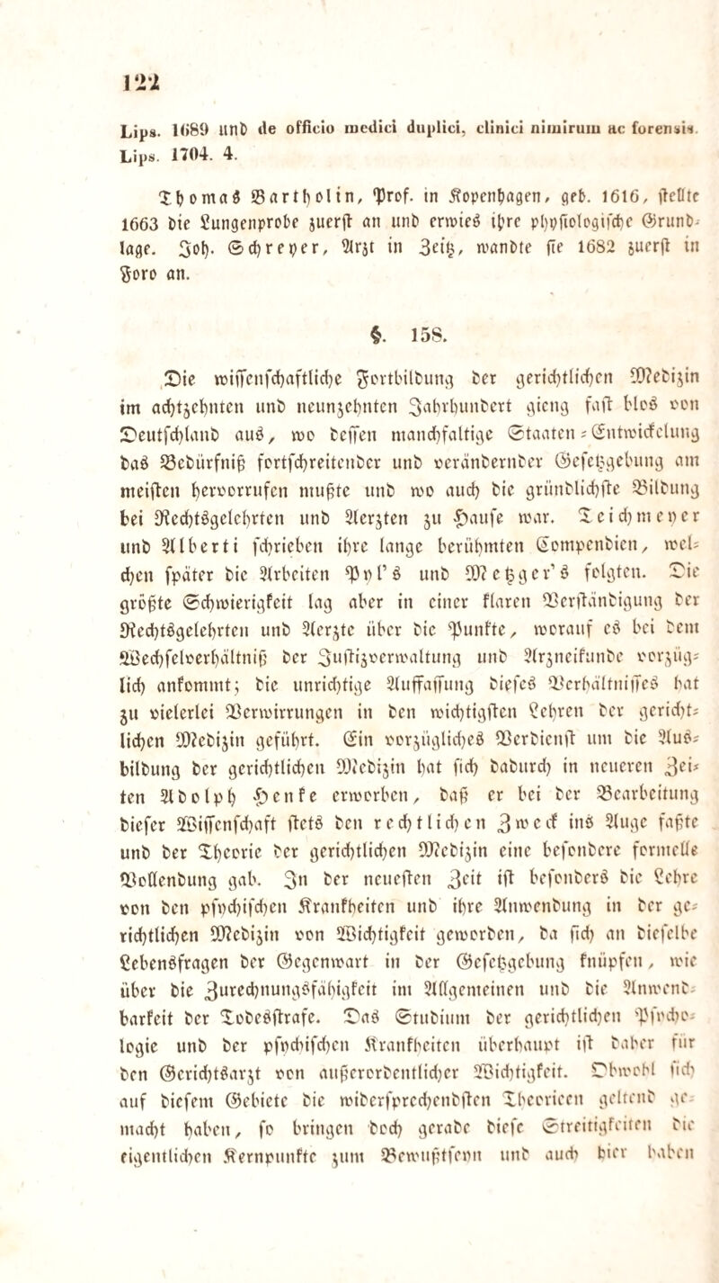 Lips. 1(>89 unö tle officio lueUicl diiplici, cllnici niiulrum ac forenüli. Lipä«' 1704. 4. Xljomaö 95rtrtf)Dlin, ‘Prof, in ^open^agen/ get. 1616, ftetltc 1663 t)ie Sungenprobe jucrjf an unb crwieö i|?re pl)prioIogifd)c ©runb- Jage. Sol). ®(l)reper, 51rät in wanbte fte 1682 suerjl in Soro an. §. 158. .£)ie it>iiTcnfd)aftlid)e ^ovtbilbunv] ber i3erict)tlic{)cn ^0?ebijin im ad)t5c!)ntcn unb neun5cl)nten 3^it^^d)unbert iiicng fa)l Moö fcn S)eutfd)laub auö, me bcffcn mandbfalticic Staaten ;(Sntmicfclun^ baö ^öebürfni^ fertfdl)reitcnber unb eeränbernbev ©efel^j^clnin^ am meiften f)ereDrrufcn mu^te unb me auct) bic 9rünblid)fte 33ilbun9 bei 0^ed)tögeIct)rten unb 3(erjten ju '^aufe mar. X cid) men er unb Sdberti fd)rieben il)ve lange berül)mteu (^ompenbien, meU ^en fpdter bic 3U'bciten ^nl’ö unb 5D(e^gcv’ö felgten. Sie größte Sd)m{erigfcit lag aber in einer flaren ‘Berftvinbigung ber JKed)tögclel)rten unb 5terjtc über bic ''Ptunfte, merauf cd bei bem ‘löed)feleerl)ältni(j ber S^Mliänermaltung unb Jtrjneifiinbe ner^^üg? lid) anfemmt; bie unrid)tige Sluffaffung biefcd ikrbdItniiTcd bat ju vielerlei ^ßermirrungen in ben mid)tigften ‘t?el)ren ber gerid)ts liefen 5[)?ebi5in geführt. Sin eerjüglid)ed IBerbicn)!: um bie 3(ud? bilbung ber gcrid)ttid)en OJicbijin bat fid) baburd) in neueren ten Jlbelpb ermerben, baft er bei ber ^Bearbeitung biefer 3©iiTenfd)aft ftetd ben r e d) 11 i d) e n 3 ^ ioö 3(ugc fafjte unb ber Sbeerie ber gerid)tlicbcn DJccbi^in eine befenbere fernielle fBettenbung gab. 3» ber neuefteu 3‘'‘l befenberd bic ?ebre nett ben pfnd)ifd)en Äranfbcitcn unb i()re 3tnmenbung in ber gc# rid)tlid)en lO^ebijin nen 2[öid)tigfeit gemerben, ba fid) an biefclbe ßebendfragen ber ©egenmart in ber ©efettgebung fnüpfeu, mic über bie 3ored)nungdfäl)igfctt im Sillgemeinen unb bie Slnmenb- barfeit ber Sebedlbrafe. Sad Stubium ber gerid)tlid)cn '■pfndte-' legie unb ber pfndüfd)cn itranfbeiten überbaupt itl baber fiir ben ©cricbtdarjt een au9crerbentlid)cr SBid)tigfeit. Sbmobl tid? auf biefem ©ebietc bie miberfprcd)enbüen Xbeerieen gelrenb ge. mad)t baben, fe bringen bed) gcrabe biefc Streitigfeilen bie figcntlidten 5fernpunftc ^um 93emuf?tfenn unb auch hier haben