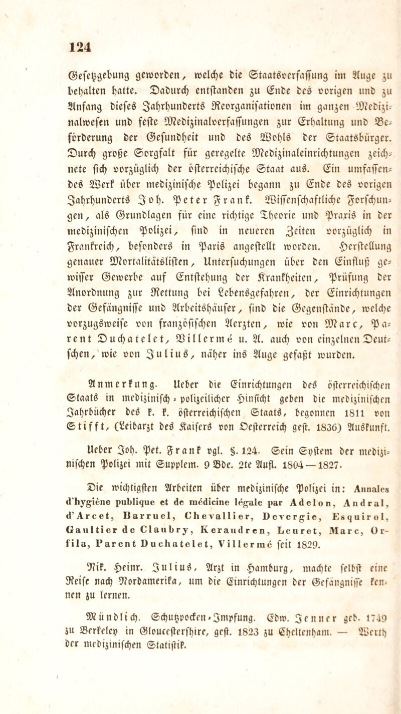 geworben/ weldje bie 0taatöoevfaffung ini 2(uge jii l>ct)alten l)atte. Saburd) entflanben 5U Snbe bcö vorigen unb ju Slnfang biefeö S^corganifationen im ganzen DO^ebiji; nalwefen unb fefte 5[)?ebi5inaIoerfa(fungen jur (Jrbaltung unb SSe^ förberung ber ©efunb^eit unb beö 2Boi)lö ber 0taatöbürger. Sureb grofe Sorgfalt für geregelte ^Q^ebijinateinriebtungen jeicb^ ncte firf) oorj^üglicb bfterreicbifdbe ©taat au^. (£in umfaifens beö SSerf über mebtjinifdbe ‘Pdijei begann gu ©nbe be§ ocrigen 3ab4unbert^ 3c>b- ^eter^rnnf. SöifTenfcbaftlicbe ^orfebun* gen/ alö ©runblagen für eine rid)tige Xbeorie unb ^rari^ in ber inebijinifcben ^olijei/ finb in neueren ooi^üglicb in ^ranfreicb/ befonberö in ^ariö angef^ellt worben. '|)eri^ettung genauer üJiortalität^Iiften / Unterfuebungen über ben ©influjj ge? wiffer (bewerbe auf ©ntflebung ber ^ranfbeiteU/ Prüfung ber Sinorbnung jur S^ettung bei SebenögefabreU/ ber G^inriebtungen ber ©efängniiJe unb 5(rbeitöbäufer / finb bie ©egenftänbe/ weldje »orjugöweife oen franjöfifcben Slerjten/ wie oon ^axe, ^a? rent Suebateiet/ SSillerme u. and) ton einzelnen ©eut? (eben/ wie ton Suliuö/ ndber inö 5iuge gefaxt würben. 9tnmcrfung. lieber bie (Einrichtungen beö büerreiebifeben ©taatö in mebijinifcb» polijeiücber .^inftebt geben bie mebijinifeben Sabrbüdber bei? f. b. öüerrei^if^en ©taatö, begonnen 18II non ©tifft, (Üeibarjt beö Äaiferö »on Dejlerreicb gejl. 1836) SluöFunft. lieber Sob- *pet. ^ranF »gl. §.124. ©ein ©»(lern ber mebijU nifeben *Ponjei mit ©upplem. 9 Sbe. 2tc 3lufl. 1804 — 1827. Die wiebtiggen Slrbeitcn über mebijinifebe ^olijei in: Annalcs d’hygiene publique et de ni6dicine legale par Adelon, Andral, d’Arcet, Barruel, Chevallier, Dcvergic, Esquirol, Gaultier de Claubry, Keraudren, Leuret, Marc, Or- fila, Parent Duchatclet, Villcrme feit 1829. TiiP. |)einr. Siiliug, IMrjt in .f)amburg, maebte felbü eine 9?eifc nad) 9?orbameriba/ um bie ©inriebtungen ber ©efängnitfe Fcn? nen ju lernen. SSÄünblid). ©ebu^poefen^Smpfung. (Ebw. Renner geb. 1749 iu SSerbelep in ©louccgerfbire, ge|l. 1823 ju Cbeltcnbam. — 3Bettb ber mebijinifeben ©tatijliP.