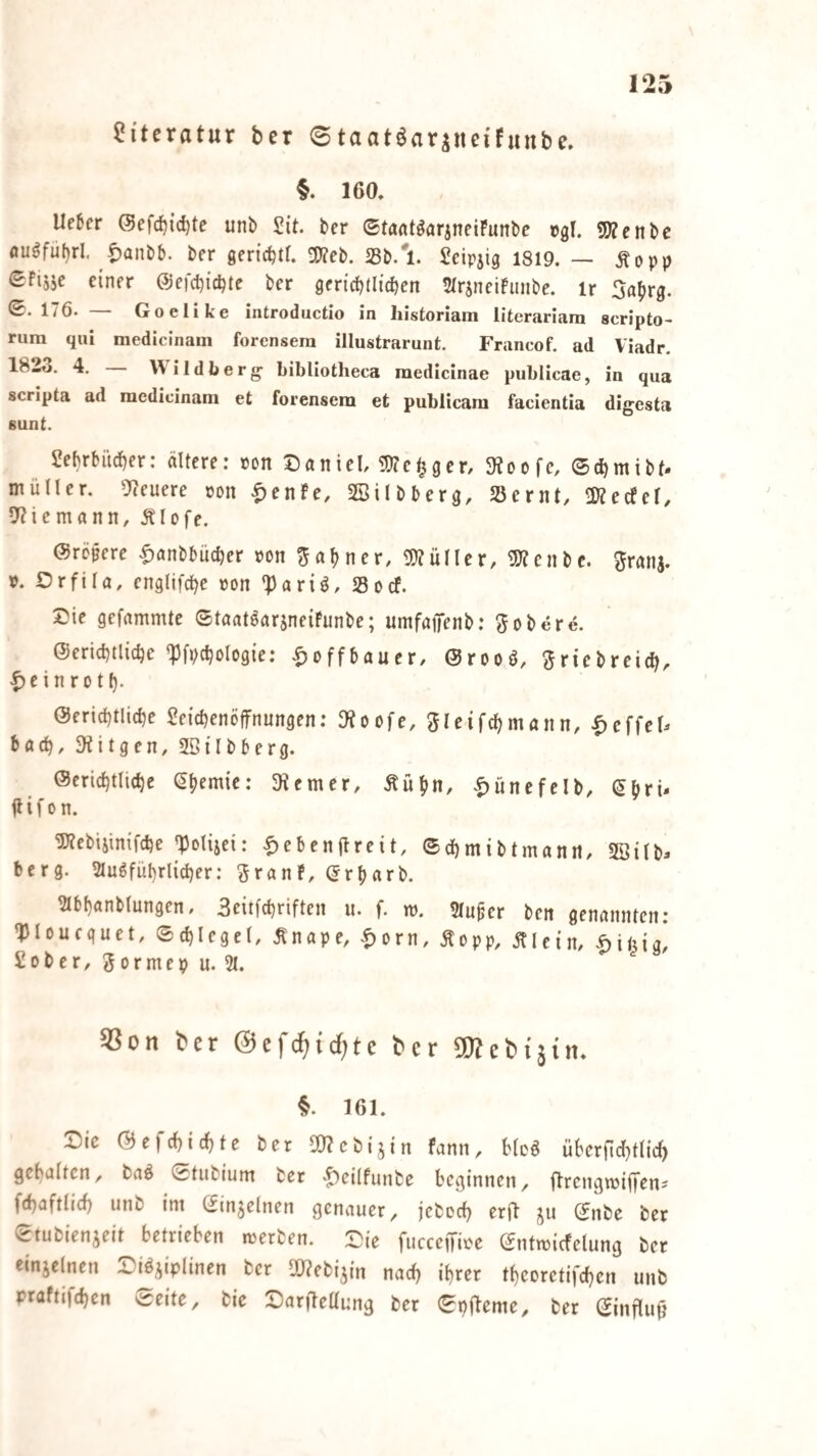 Literatur ter 8taat^ariiieifunbe. §. 160, Ue6er @efd)id)te unb Sit. ber ©tafltöarineiFunbe »gl. 5)?enbe flu§fu()rl. t^anbb. ber gcric^tt. 2)?eb. Sb.'!. Seipjig 1819. — Äopp Sfisjc einer @efcl)ici)te ber gericbtlidien 5trjneiFunbc. ir 5a^)rg. 0.176. Goelike introductio in historiam literariara scripto^ rura qui medicinam forensera illustrarunt. Francof. ad Viadr. 182t». 4. Wildberg- bibliotheca medicinae publicae, in qua scripta ad medicinam et forensem et publicam facientia dig^esta sunt. Sebrbiid)cr: ältere: »on Daniel, iWe^ger, 3?oofe, ©c^mibt. müUer. steuere pon ^enfe, SBilbberg, SSernt, Ültecfef, 5?iemann, Älofe. ©röpere |)anbbüc^er »on 5a()ner, 9)?üIler, 5J?cnbc. granj. p. Orfila, englifc^e von 'Pariö, SSocf. Die gcfammtc ©taatsarsneiFunbe; umfaiTenb; gobere. @erid)tlic^e 'Pfpdjologie: |)offbauer, @rooö, ^Jricbreidi, t)cinrot(). @ericf)tlicbe Seicbenöffnungen: Otoofe, 5Ieifcl)mann, .^cffel^ hadj, 3iitgen, SBilbberg. ©cric^tlic^e (^^emie: SRemer, .Äü^in, |)unefelb, (5bri- Uifon. 5Rebiiimfd)e |Polisei: |)ebenjlreit, ©dbmibtmann, 5öilb^ bcrg. 5lugfüt)rlid)er: ^ranF, (Jr^arb. 2Ibf)anblungcn, Seitfcbriftcn u. f. w. Sluper ben genannten: 'Ploucquet, ©d)legel, Änape, .^orn, Äopp, Älein, |)ilug, Sober, Sormep u. 21. ^on ber @efc^{cf;te ber SQ^ebtjim 161. Die @cfcl)id)tc ber SlRcbijin fann, Meö überfid^tlic^ gehalten, baö etiibium ber .^eilfunbe beginnen, OrengwiiTen-- fd^aftlid) unb im ©injelnen genauer, jebcef) erft ju (5nbe ber ©tubienjeit betrieben merben. fucceffioe ©ntmicfelung ber einjclnen Disziplinen ber ORebizin md) i^rer tbcoretifeben unb praftifeben ©eite, bie DarOettung ber ©pjleme, ber ©influ^