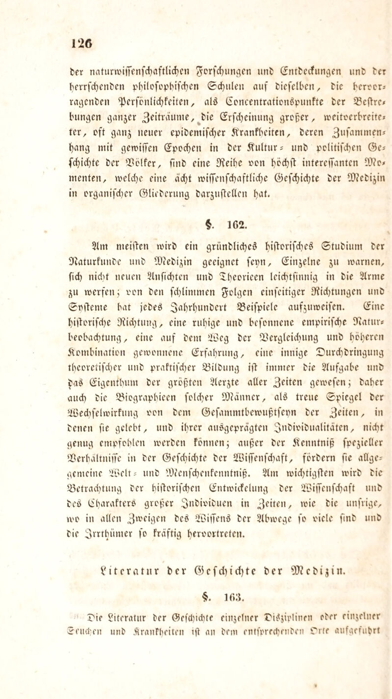 ter naturn.M|Tcnfd)nftlid)cn iSnttecfimgen unt> tcr bevrfdjcntcn pl)ilofept>ifcf)en 0d)ulen auf fcicfelbcn, Me berters vaßcnben ^cvfbniicbfeiten, alö (ioncentratienöpunfte fccr ^öeflrc# bungcn ^an5cr /^bie SrfdKinuiuj ^re^er, weiteerbreitc» ter, eft ganj neuer cpibemifdjer 5Vranfbeitcn, beren bancj mit i^eroifTen (^pecben in ber Kultur? unb pclitifcben ©es fc^idbte bcr ^^blfer, finb eine JKeibe r*Dn bbcbft intereiT^nten D}?ds menten, me(c{)e eine dcbt miffenfdbaftlicbe ©efctjicbte ber ^O^ebijin in erganifdjer ©lieberung barjuftcUcn §. 162. 5(m meinen mirb ein grünblidje^ 0tubium ber Ücaturfunbe unb 'Diebi^in geeignet fenn, ©injelne ju marnen, fid) nid}t neuen 5lnfid)ten unb ^t)<^c*i'icen leid}tfinnig in bie 3trme j^u merfen; i'en ben fd}Iimmen cinfcitiger D'tidjtungen unb 0t)6eme bat jebeö 3‘'b^’M‘>ibert S3eifpiele aufjumeifen. ©ine t)ijlL'rifd)e 9^id)tuug, eine rubige unb befonnene empirifdbe ^ffaturs beebacbtung, eine auf bem ülßeg ber ^ergleidjnng unb bel)ereti Äcmbinatien gemmmene ©rfa()rung, eine innige !Durd)bringung t()ec'rciifd)er unb praftifd^er Gilbung ift immer bie 5(ufgabe unb ©igentbum ber grüf'ten ^(erjte aüer 3^iten gemefen j baber and) bie 53iegrapbieen folcber D^hünncr, alö treue 0piegel ber ^ßed}felmirfung i'en bem ©efammtbenMi^tfepn ber 3^'^^^”/ benen fie gelebt, unb ihrer auögeprägten Snbir'ibiialitäten, nid}t genug empfoblen merben fönnen; au0er ber ^cnntnip fpe5ieüer IBerbviltniiTe in ber ©efcbid)te ber Iffiiffenfdnift, fcrbern fte allges gemeine 'ii'elts unb lütcnfcbenfenntni^. 5lm mid^tigflen mirb bie 25etrad}tung ber bi|lcrifd)en ©ntancfelung ber iBijJenfdjaft unb beö ©barafter^ greper in 3'^ir^”/ njie bie unfrige, me in allen 3‘^''‘‘ii]fn bcö HC'itTenö ber 3lbmegc fe riclc finb unb bie 3vrrbümer fo fräftig bfi^'^enlreten. IMtcvatnr bev ©icfd)id)tc ber 5!)icbi^iit. 163. rie Literatur ber ©ef(l)icbte einjelncr rii^jirlinfu ober rinjeliifr 5eiid}fn mib .^irauFbeiten ifl an bem entferfcbnibeii Tife aufgffubrt