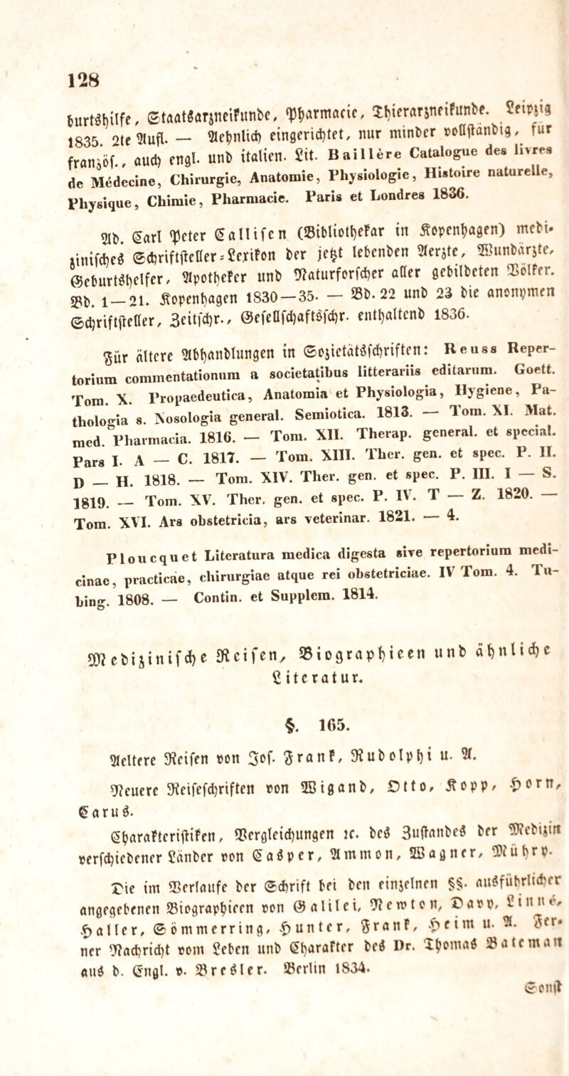 burt^bilfe/ StaatSarjucihinbc, ‘Pb^irntacic, XbiercirjnfiPunbe. 1835. 2te?lufl. — ^Mebnlid) eingcrid)tet, nur minber »cOilanbig,^ für fran^ör, oud) engl, unb itaüen. £it. Baillere Catalogue des hvrea de Medecine, Chirurgie, Anatomie, Physiologie, Hwtoire naturelle, Physique, Chiraie, Pharmacic. Paris et Londres 1836. 2lb ^arl <?3cter ^allifcn (»ibliott)e!ar in Äopenbagen) mcbU xinifcbcö ®cbriftife0er.'£ertfon ber jc^t lebenbcn 2leritc, ©unbärste, ©eburt^belfer. ?lpotbePer unb !««turforfd)cr aOer gebilbcten 55olFfr. 1_21. .^openbagrn 1830 — 35. — Sb. 22 unb 23 bic anonpnicn ©cbriftileaer, 3eitfct)r.. @cfeafd)aftöfct)r. cntl)altcnb 1836. ^ür ältere ?lbt)««l'ltingen in ®ojietätöfd)riften: Reuss Reper¬ torium commentationum a societatibus litterariis editarnm. Goett. Tom. X. Propaedeutica, Anatomia et Physiologia, Hygiene, Pa- tholoWa 8. Xosologia general. Semiotica. 1813. — Tom. XI. Mat. med. Pharmacia. 1816. - Tom. XII. Therap. general, et special. Para I. A — C. 1817. — Tom. XIII. Thcr. gen. et spec. P. II. D — H. 1818. — Tora. XIV. Ther. gen. et spec. P. III. I — S. 1819. — Tom. XV. Ther. gen. et spec. P. IV. T — Z. 1820. — Tora. XVI. Ars obstetricia, ars veterinär. 1821. — 4. Ploucquet Literatura raedica digesta sive repertoriura medi- cinae, practicae, chirurgiae atque rei obstetriciae. IV Tom. 4. Tu- bing. 1808. — Contin. et Supplem. 1814. 5mebi5inifcl)e fRcifcn, SSiograpbie^« dbnlicbc Literatur. §. 165. Pleitere ^Reifen ^ran^, c\p\;)\ ü. % 9?eucrc 3ieifefd)riften ton SBigönb, Otto, Äopp, .t)orn, ^ a r u d. SbaroPteriiliPen, Scrglcid)ungen ic. bcö SuftonbeS ber ÜRcbijin oerfdjicbener £änbcr oon (5aöpcr, ^mmon, SBagner, ÜJtübrp. Oie im Serloufe ber ©dbrift bet ben einjclncn §§. rtU^fübrlKbcr angegebenen Siograp^ieen »on @alilei, ernten, Oaep, Cinite, .f>aller, ©ömmerring, .Runter, ^ranP, fi’^ ncr ')?ad)rtd)t oom £cben unb ^b^^rafter beö Dr. Xb«>’tiaö Satt man and b. engl. t. Sr edler. Serlin 1834. ©eiiil