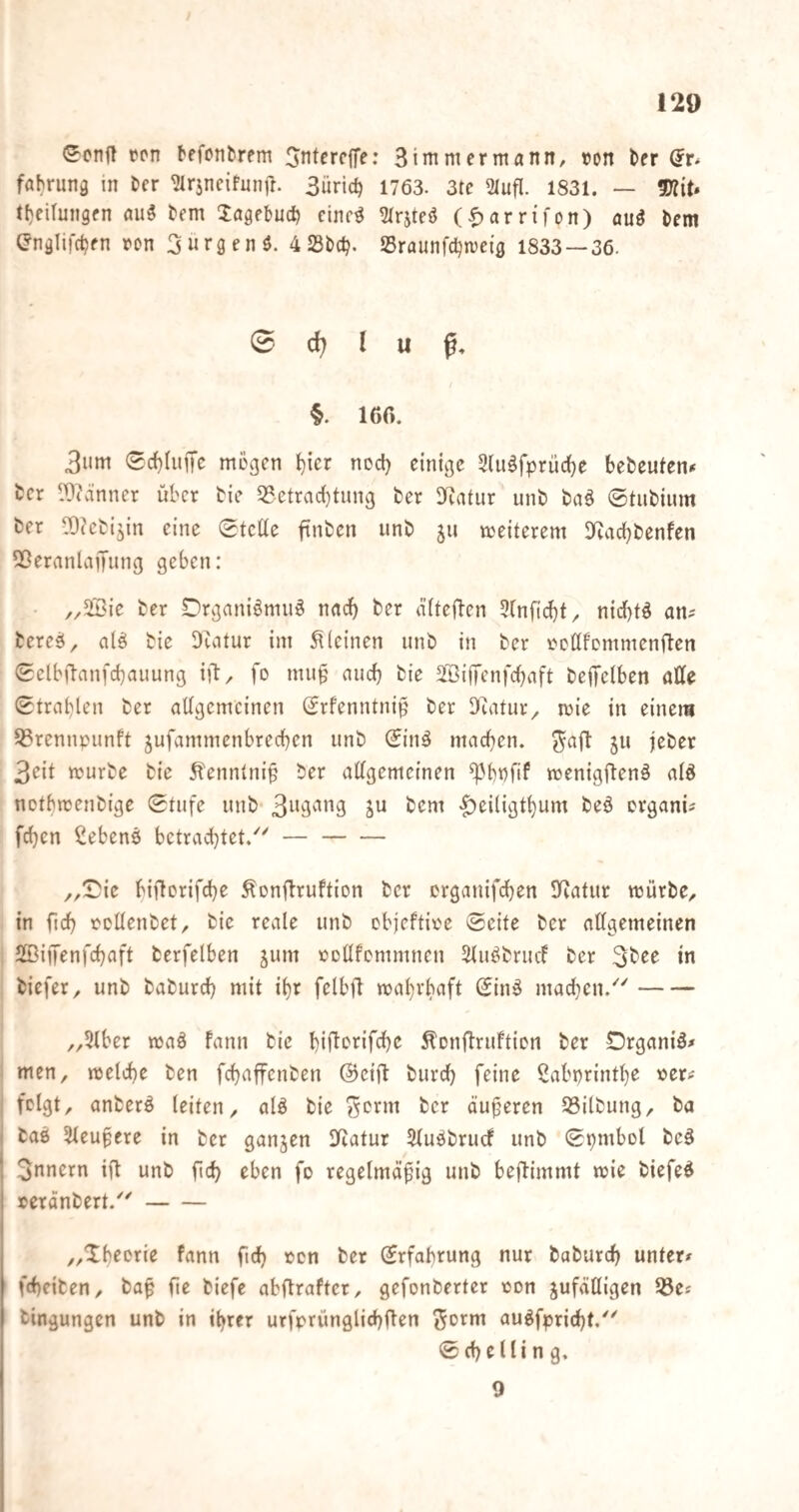 <5^cnfl tcn befcntrem Jntcrcffe: 3 immer mann, tun l>fr (5r^ fabruna in Der ^rjncifunil. 3üric^ 1763. 3tc 2(ufl. 1831. — ^iU l()cirungen aiii bem 3:ögebuc^ cine^ 51rjtcö (^arri'fon) auä bem (?nälifdjen rcn 3«r3en$. 4 23bd?. Sraunfd^tueig 1833 — 36. 0 d) l u §. 160. 3um 0rf)IuiTc mögen ^icr nod} einige Stii^fprüdje bebeuten^ fccr Wvünner über bie 33.etrad)tnng ber D^Jatur unb baö ©tubium ber ^^cbijin eine ©teüe ftnben unb ju weiterem Dfiacbbenfen 5ßernnlai[ung geben: • ber Drgani^niuö nad) ber dftefien 5(nfid}f, nid)tö an^ bereö, cilö bie DZatur im kleinen unb in ber ocdfommenften ©elbftanfcbauung iü/ fo muü and) bie ä'ßiiTenfcbnft beiJelben otte ©trablen ber allgemeinen Srfenntni^ ber Dflatur^ mie in einem S3rennpunft jufammenbreeben unb ©in^ macben. ^ajl: ju |eber 3eit mürbe bie Hennlnip ber allgemeinen ^bnfif menigftenä alö notbmenbige ©tufe unb |)eiligtbum beö erganU feben Cebenö betrachtet/'- ,,©ie biftorifebe ^onftruftion ber erganifdben IKatur mürbe, in ficb oollenbet, bie reale unb objeftioe ©eite ber allgemeinen SBiffenfebaft berfelben jum ooUfcmmnen Sluöbrucl ber 3bee in biefer, unb babureb mit ibr felbfl mabrbaft ©inö madicn.- „5lber maä fann bie biflc'i^ifdjc ^Dnlbruftion ber Drganiö^ men, melcbe ben febaffenben ©eift burd) feine ^abprintbe »er^ felgt, anberö leiten, alö bie ber äußeren SSilbung, ba bass Sleupere in ber ganjen lliatur 5luäbrurf unb ©pmbol beä 3nnern iü unb fidb eben fo regelmäßig unb beftimmt mie biefed »eränbert.- „Xbforie fann ficb een ber ©rfabrung nur baburd) unter# fd)eiben, baß fte biefe abftraftcr, gefonberter een zufälligen 33e# bingungen unb in ihrer urfprünglicbOen (^orm au^fprid)t. ©cbelling, 9