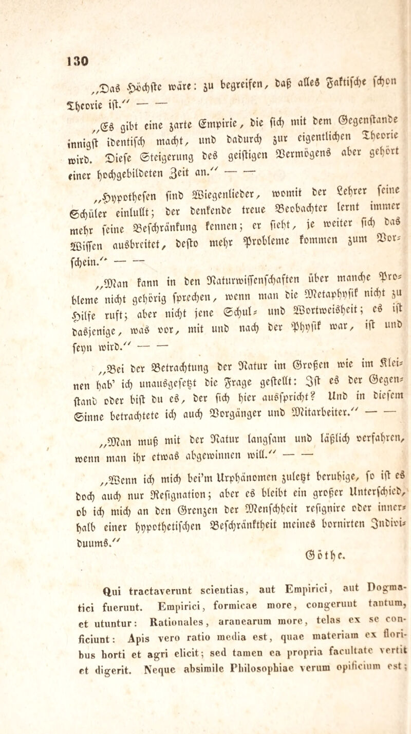 „Daö wäre: su beareifcn, aöeö ^flftifcbe fdjon X^CDvie - Q\ht eine jarte Smpirie, bie ftei) mit bem ©egenftanbe innigft ibentifcb macht, unb baburd) jur eigentlichen Xheerie ttirb. Siefe 0tcigerimg be§ geiftigen ^ßermögenä aber gehört einer an/'- „f)i)pDthefen finb SBiegenlieber, womit ber ßehrer feine ©chüler einlullt; ber benfenbe treue S5eobachter lernt immer mehr feine SSefchränlung fennen; er ficht, ie weiter ftch baö jffiiifcn auäbrcitet, befto mehr Probleme fommen inm IBor. fchein/- „0[)?an fann in ben gRaturwiffcnfcljaften über manche ^ros bleme nicht gehörig fprechen, wenn man bie Oyjetaph'^fif .f)ilfe ruft; aber nicht jene echul. unb äBortweBheiti baöjenige, wa^ oor, mit unb nach ber fepn wirb/^- ,,«8ei ber ^Betrachtung ber llcatur im @ro§cn wie im ^lei^ nen h^b’ ich unau^gefe§t bie ^rage geftellt: 31^ eö ber ©egen? ftanb ober bift bu cö, ber fich hi<^r auofpricht? Unb in btefem ©inne betracl)tete ich auch Qßorgänger unb l^itarbeiter/'- ,,DOf?an mu0 mit ber DRatur langfam unb lä^lid) oerfahren, wenn man ihr etwaö abgewinnen wiÜ/ „®enn ich mich bei’m Urphänomen jule^t beruhige, fo ift eS hoch auch nur «Kcfiguation; aber ei bleibt ein großer Unterfchieb, ob ich mid) an ben ©rennen ber ^l^enfchhcit reftgnirc ober inner? halb einer hhPPlbetifdjen Ißefdjränftheit meineö bornirten Snbioi? buumö/' ©Dthf. Oui tractavenint scieritias, aut Eminrici, aut Dos:ma- tici fuerunt. Empirici, fonnicae niorc, congcruut tnntum, et utuntur: Rationales, aranearum more, telas ex sc con- jficiunt: Apis vero ratio media est, quac materiam ex flori- bus horti et agri elicit; sed tarnen ca propria facultate vertit f t digerit. Neque absimile Pbilosopbiae verum opiticium est;