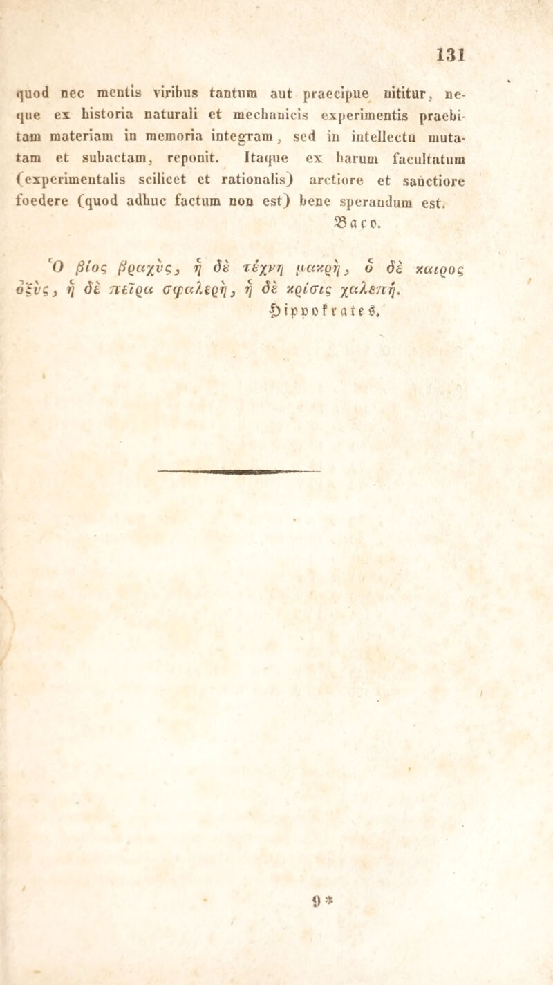 quod nec mentis viribus tantiim aut praeclpue iiititur, ne- que ex bistoria uaturali et mechauicis experimentis praebi- tam materiaiu iu memoria integram, sed in intellectu muta- tam et subactam, reponit. Itaque ex barum facultatum (experimentalis scilicet et rationalis) arctiore et sanctiore foedere (quod adbuc factum non est) bene sperandum est. 55 a c D» V) ßioc, ßgaxvg^ ^ ds rtxvri (.iccitQri ^ 6 öa xaioog o'ivgj j5 Tiilqa G(f alaq^3 ^ Sa xqiGig |) j p p p f r a t c t 9»