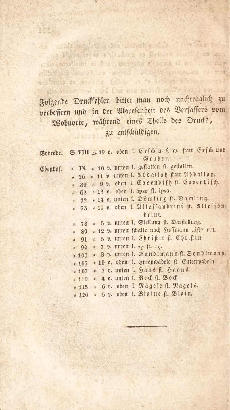 Jol^cnbe aDrucffe^Ier Httet man nocf? nac^träglid; t?er6e(Tertt unb in ber 5IBmefenf;e{t bcö ^crfafferö vom Sßo^ttorte, mä^venb eüieö ^bci(b bcö ©rucf‘5, ju entfc^ulbigen, SSorrcU. ©,VIII 3.19 ö. oben l (^rfcl) u. f. n>. lifltt ^rfc^ unö @ r u & e r. (Sfccntöf. ^ IX * 10 ». unten l. geilattcn it- öciialten. .16 »11 n. unten t. 5l 6 bat tat) ttatt ?(bballap. s 30 = 9 ». oben I. ^apenbifl) fl. (5a»enbifc^. er 62 <* 13 n. oben l. ipso fl. ipsa. j 72 »14 ». unten I. S^ömting fl. Dämling. . 73 »19». eben l. Stlteffanbrini fl. Slllcffon.' brint. e, 73 » 5 ». unten t. ©teltung fl. Darfletlung. p 89 =12 ». unten fdjatte nad) ^offmann „ifl'' ein, p 91 9 5 ». unten l. ^(iriflie fl. ß^riflin. 6 94 » 7 ». unten l. t>? fl. r?;. • 100 • 3 ». unten I. ©anbtmanh'fl.©onbtmann. ö 105 • 10 ». eben I. (^ntenmäbele fl. (fntenroäbeln. a 107 ' 7 »* nnten t. |)anö fl. .C)aanö. p 110 » 4 ». unten t. 25 ed fl. 25ocP. 9 115 » 6 ». oben t. 9?ägelc fl. 02ägele. 9 120 = 5 ». oben I. 25laine fl. 25Iain,