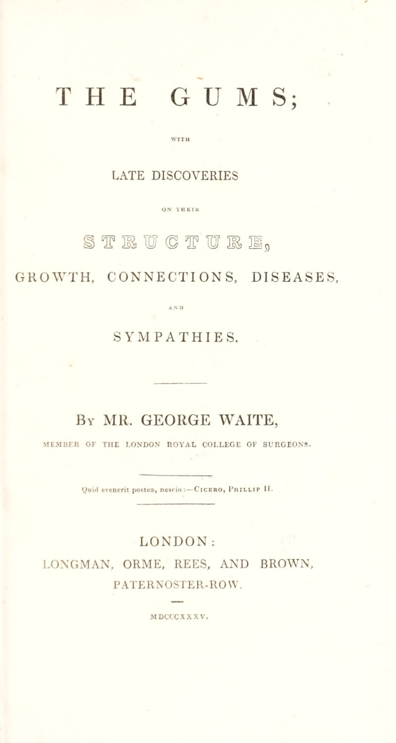THE GUMS; WITH LATE DISCOVERIES ON 1HEIK GROWTH, CONNECTIONS, DISEASES, SYMPATHIES. By MR. GEORGE WAITE, MEMBER OF THE I.ONDON ROYAL COLLEGE OF SURGEONS. yuici evenerit postea, nescio:—Cicebo, Phillip II. LONDON: LONGMAN, ORME, REES, AND BROWN, PATERNOSTER-ROW. MDCCCXXXV.