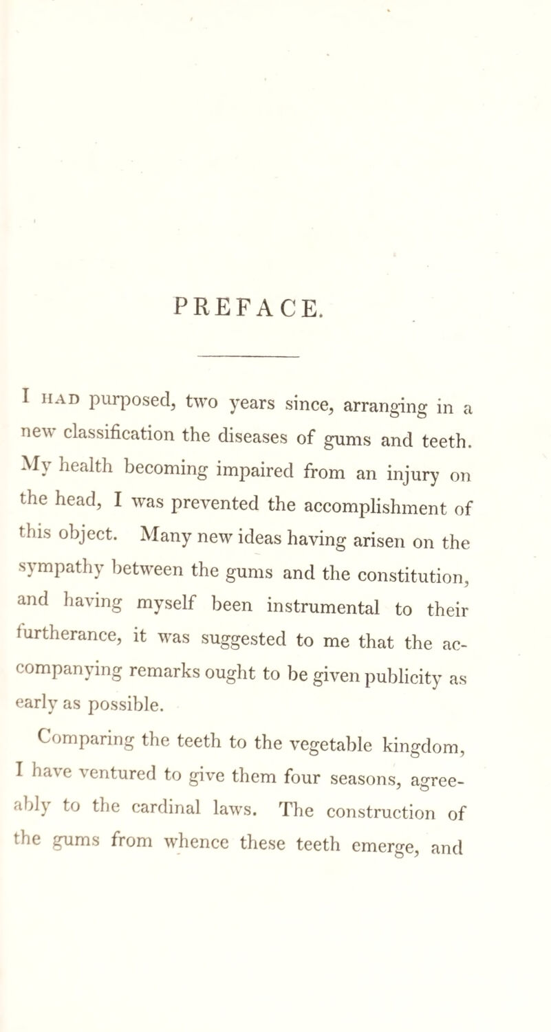 PREFACE. I had purposed^ two years since, arranging in a Tie^ classification the diseases of gums and teeth. My health becoming impaired from an injury on the head, I was prevented the accomplishment of tbi^ object. Many new ideas having arisen on the sympathy between the gums and the constitution, and having myself been instrumental to their furtherance, it was suggested to me that the ac¬ companying remarks ought to be given publicity as early as possible. Comparing the teeth to the vegetable kingdom, I have ventured to give them four seasons, agree¬ ably to the cardinal laws. The construction of the gums from whence these teeth emerge, and