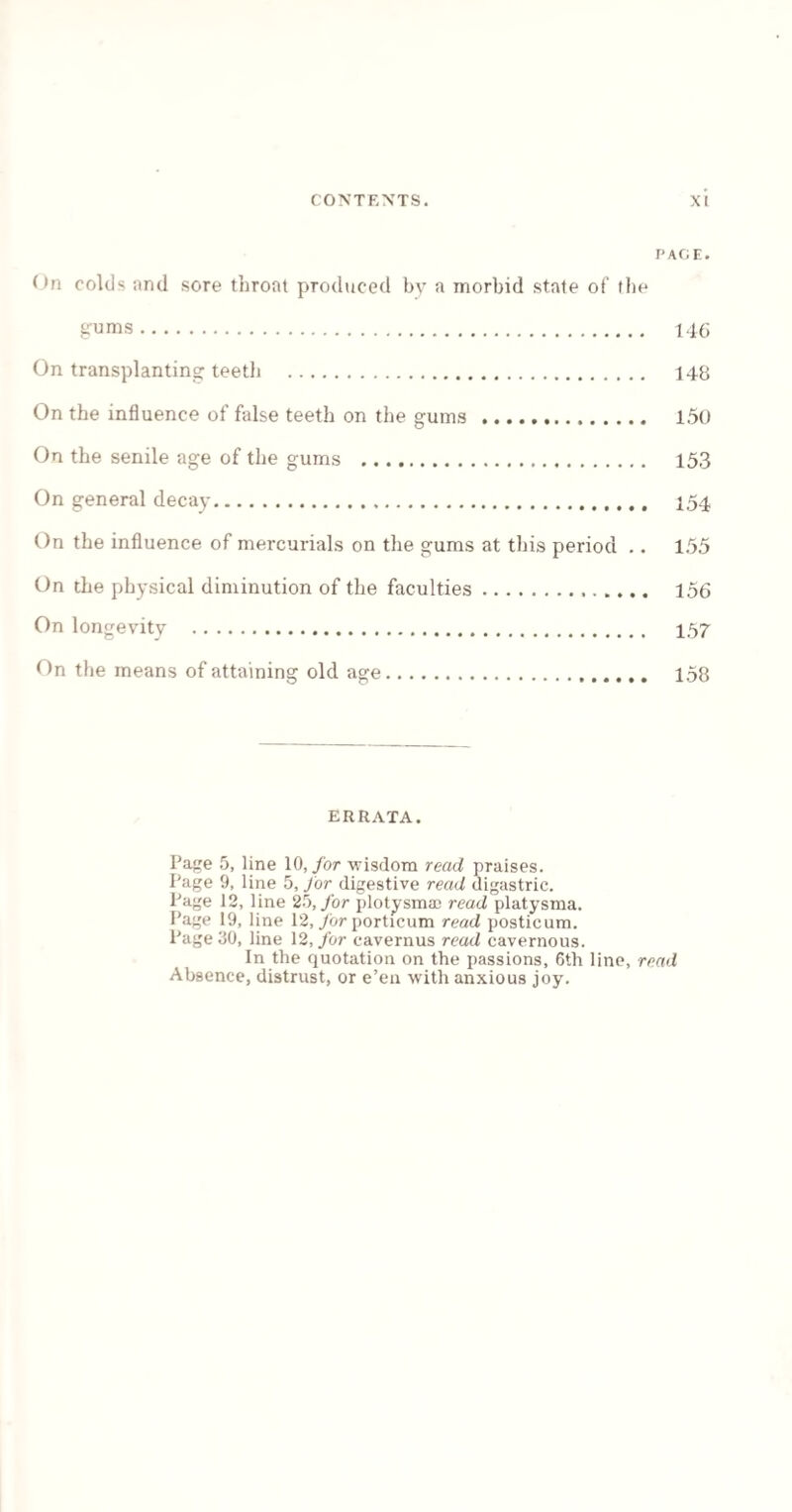 PAGE. On colds and sore throat produced by a morbid state of the gums. 146 On transplanting teeth . 148 On the influence of false teeth on the gums . 150 On the senile age of the gums . 153 On general decay. 154 On the influence of mercurials on the gums at this period .. 155 On the physical diminution of the faculties. 156 On longevity . 457 On the means of attaining old age. 158 ERRATA. Page 5, line 10, for wisdom read praises. Page 9, line 5, for digestive read digastric. Page 12, line 25, for plotysma; read platysma. Page 19, line 12, for porticum read posticum. Page 30, line 12, for cavernus read cavernous. In the quotation on the passions, 6th line, read Absence, distrust, or e’en with anxious joy.