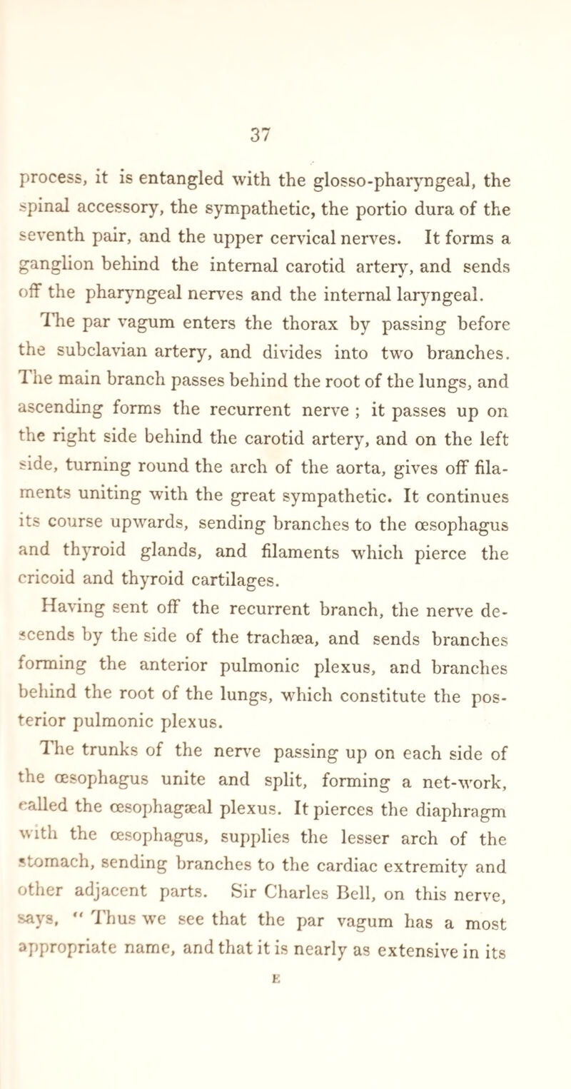 process, it is entangled with the glosso-pharyngeal, the spinal accessory, the sympathetic, the portio dura of the seventh pair, and the upper cervical nerves. It forms a ganglion behind the internal carotid artery, and sends off the pharyngeal nerves and the internal laryngeal. The par vagum enters the thorax by passing before the subclavian artery, and divides into two branches. 1 ne main branch passes behind the root of the lungs, and ascending forms the recurrent nerve ; it passes up on the right side behind the carotid artery, and on the left side, turning round the arch of the aorta, gives off fila¬ ments uniting with the great sympathetic. It continues its course upwards, sending branches to the oesophagus and thyroid glands, and filaments which pierce the cricoid and thyroid cartilages. Having sent off the recurrent branch, the nerve de¬ scends by the side of the trachaea, and sends branches forming the anterior pulmonic plexus, and branches behind the root of the lungs, which constitute the pos¬ terior pulmonic plexus. The trunks of the nerve passing up on each side of the oesophagus unite and split, forming a net-work, called the oesophageal plexus. It pierces the diaphragm with the oesophagus, supplies the lesser arch of the stomach, sending branches to the cardiac extremity and other adjacent parts. Sir Charles Bell, on this nerve, says,  Thus we see that the par vagum has a most appropriate name, and that it is nearly as extensive in its E