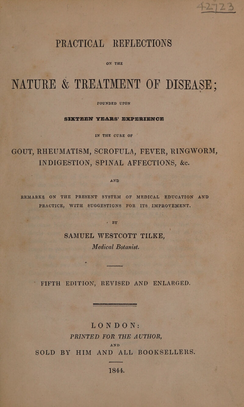 ON THE NATURE &amp; TREATMENT OF DISEASE; FOUNDED UFON SIXTEEN YEARS’ EXPERIENCE IN THE CURE OF ~ GOUT, RHEUMATISM, SCROFULA, FEVER, RINGWORM, INDIGESTION, SPINAL AFFECTIONS, &amp;c. AND REMARKS ON THE PRESENT SYSTEM OF MEDICAL EDUCATION AND PRACTICE, WITH SUGGESTIONS FOR ITS. IMPROVEMENT. r BY SAMUEL WESTCOTT TILKE, Medical Botanist. ‘FIFTH EDITION, REVISED AND ENLARGED, LONDON: PRINTED FOR THE AUTHOR, AND SOLD BY HIM AND ALL BOOKSELLERS. —&lt;$$&lt;——— 1844.