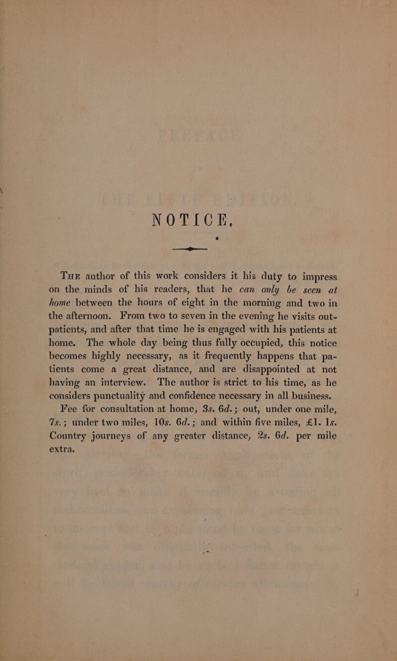 NOTICE, Tue author of this work considers it his duty to impress on the minds of his readers, that he can only be seen at home between the hours of eight in the morning and two in the afternoon. From two to seven in the evening he visits out- patients, and after that time he is engaged with his patients at home. The whole day being thus fully occupied, this notice becomes highly necessary, as it frequently happens that pa- tients come a great distance, and are disappointed at not having an interview. The author is strict to his time, as he considers punctuality and confidence necessary in all business. Fee for consultation at home, 3s. 6d.; out, under one mile, 7s.; under two miles, 10s. 6d.; and within five miles, £1. Is. Country journeys of any greater distance, 2s. 6d. per mile extra.