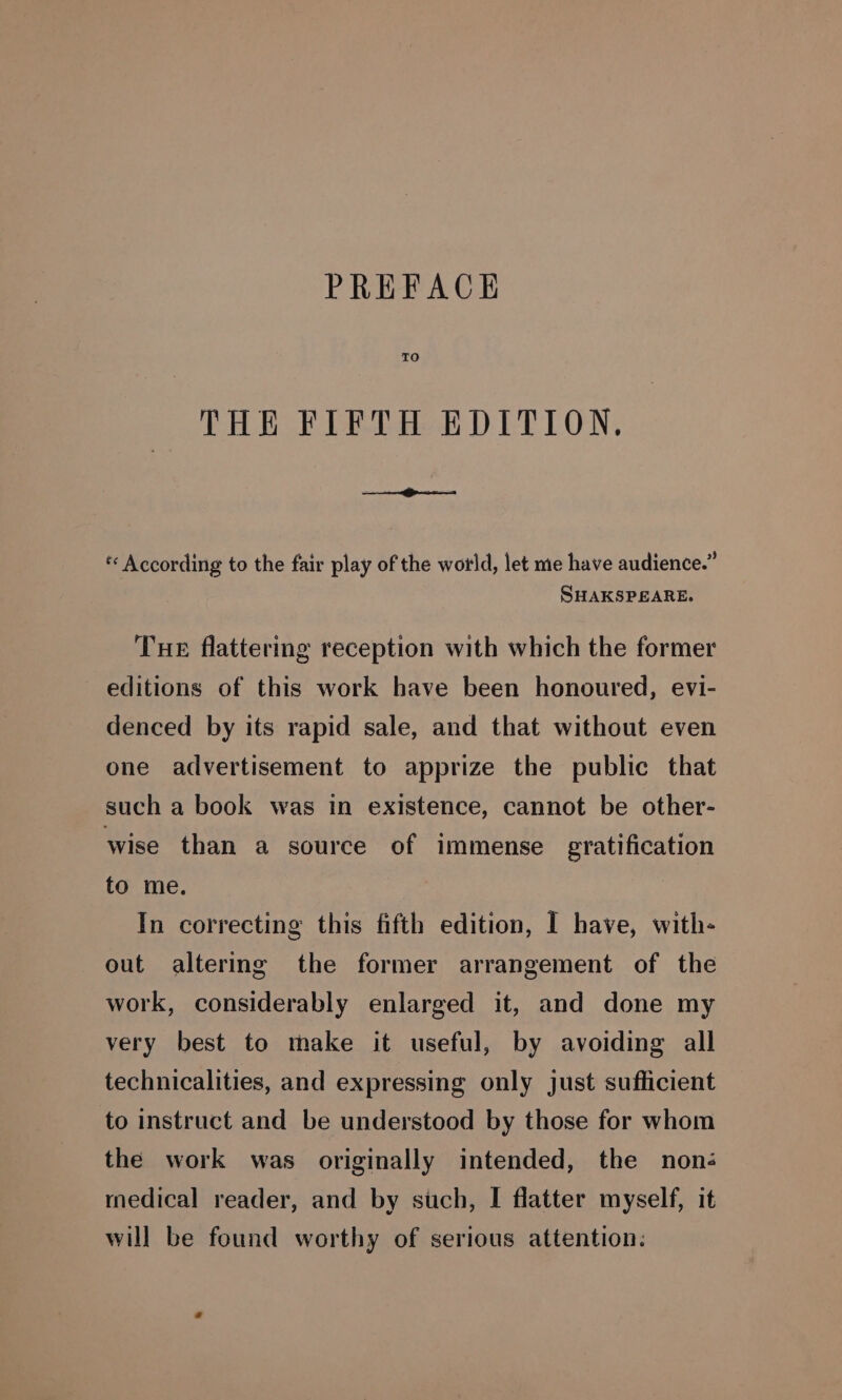 TO THE FIFTH EDITION, « According to the fair play of the world, let me have audience.” SHAKSPEARE. Tue flattering reception with which the former editions of this work have been honoured, evi- denced by its rapid sale, and that without even one advertisement to apprize the public that such a book was in existence, cannot be other- wise than a source of immense gratification to me. In correcting this fifth edition, I have, with- out altermg the former arrangement of the work, considerably enlarged it, and done my very best to make it useful, by avoiding all technicalities, and expressing only just sufficient to instruct and be understood by those for whom the work was originally intended, the noné medical reader, and by such, I flatter myself, it will be found worthy of serious attention: