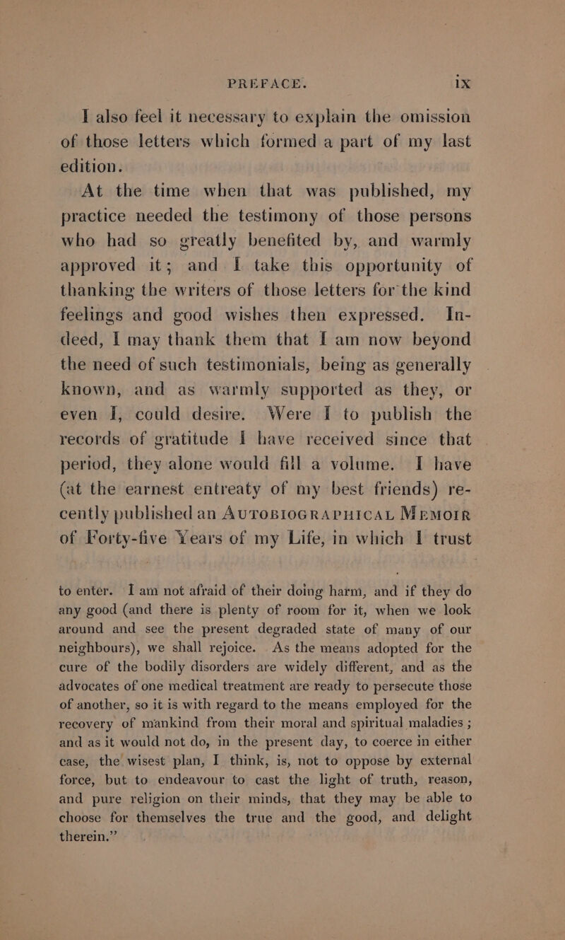 I also feel it necessary to explain the omission of those letters which formed a part of my last edition. At the time when that was published, my practice needed the testimony of those persons who had so greatly benefited by, and warmly approved it; and I take this opportunity of thanking the writers of those letters for the kind feelings and good wishes then expressed. In- deed, I may thank them that I am now beyond the need of such testimonials, being as generally known, and as warmly supported as they, or even I, could desire. Were { to publish the records of gratitude I have received since that period, they alone would fill a volume. I have (at the earnest entreaty of my best friends) re- cently published an AUTOBIOGRAPHICAL MEMOIR of Forty-five Years of my Life, in which I trust to enter. Iam not afraid of their doing harm, and if they do any good (and there is plenty of room for it, when we look around and see the present degraded state of many of our neighbours), we shall rejoice. As the means adopted for the cure of the bodily disorders are widely different, and as the advocates of one medical treatment are ready to persecute those of another, so it is with regard to the means employed for the recovery of mankind from their moral and spiritual maladies ; and as it would not do, in the present day, to coerce in either case, the wisest plan, I think, is, not to oppose by external force, but to endeavour to cast the light of truth, reason, and pure religion on their minds, that they may be able to choose for themselves the true and the good, and delight therein.”