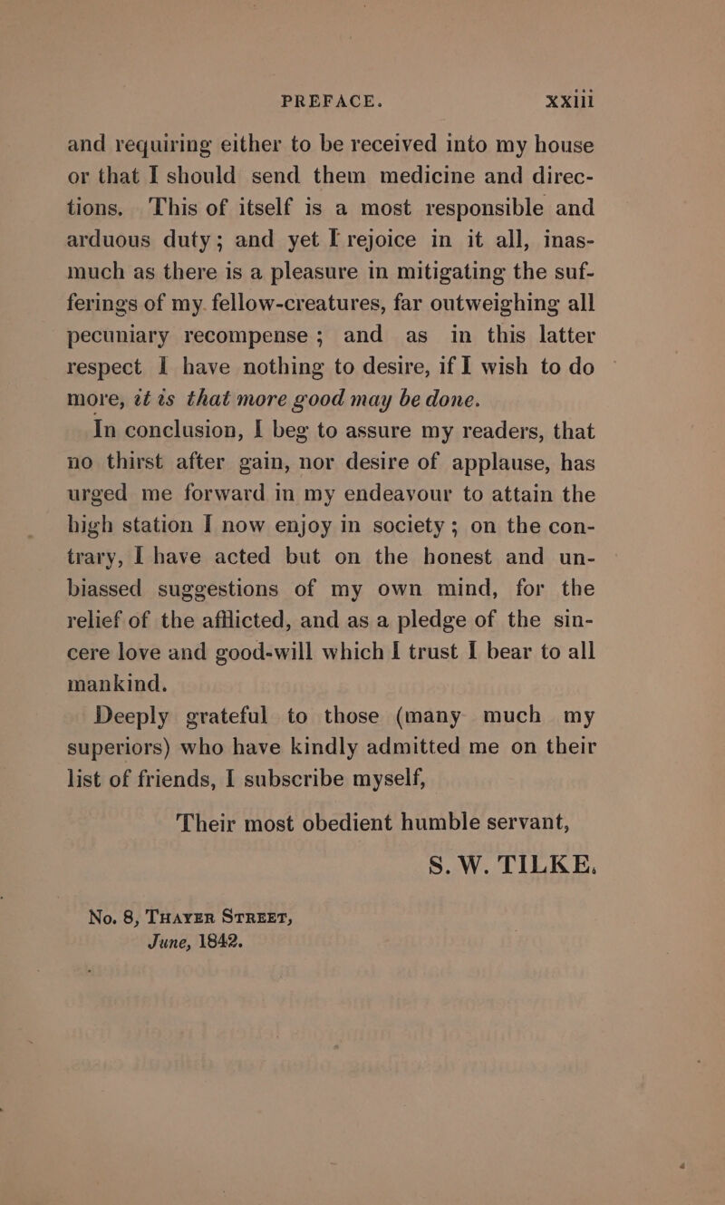 and requiring either to be received into my house or that I should send them medicine and direc- tions. This of itself is a most responsible and arduous duty; and yet [ rejoice in it all, inas- much as there is a pleasure in mitigating the suf- ferings of my. fellow-creatures, far outweighing all pecuniary recompense; and as in this latter respect I have nothing to desire, if I wish to do more, zt is that more good may be done. In conclusion, | beg to assure my readers, that no thirst after gain, nor desire of applause, has urged me forward in my endeavour to attain the high station I now enjoy in society; on the con- trary, [ have acted but on the honest and un- biassed suggestions of my own mind, for the relief of the afflicted, and as a pledge of the sin- cere love and good-will which I trust I bear to all mankind. Deeply grateful to those (many much my superiors) who have kindly admitted me on their list of friends, I subscribe myself, Their most obedient humble servant, S. W. TILKE. No. 8, THAYER STREET, June, 1842.