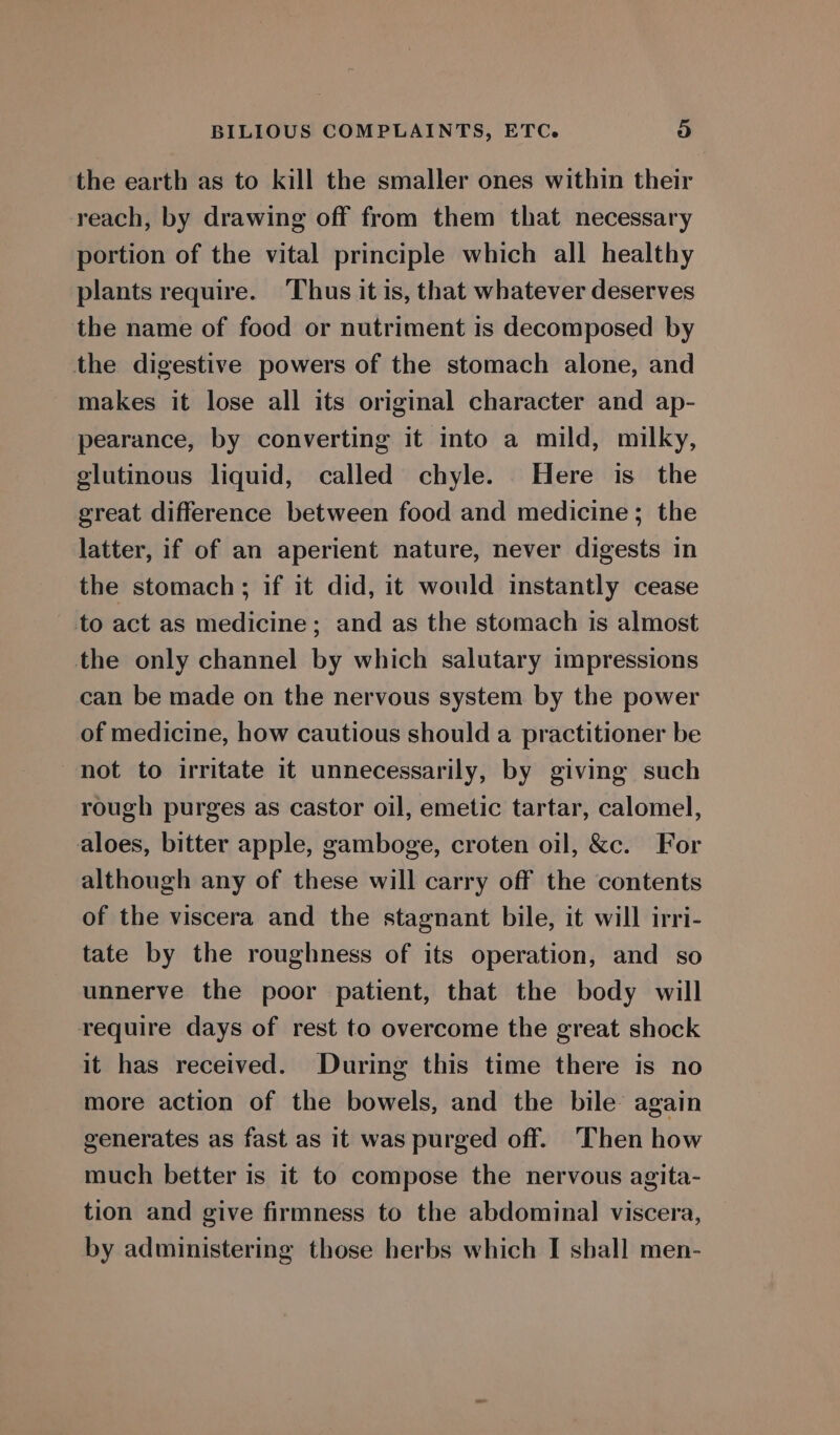 the earth as to kill the smaller ones within their reach, by drawing off from them that necessary portion of the vital principle which all healthy plants require. ‘Thus it is, that whatever deserves the name of food or nutriment is decomposed by the digestive powers of the stomach alone, and makes it lose all its original character and ap- pearance, by converting it into a mild, milky, glutinous liquid, called chyle. Here is the great difference between food and medicine; the latter, if of an aperient nature, never digests in the stomach ; if it did, it would instantly cease to act as medicine; and as the stomach is almost the only channel by which salutary impressions can be made on the nervous system by the power of medicine, how cautious should a practitioner be not to irritate it unnecessarily, by giving such rough purges as castor oil, emetic tartar, calomel, aloes, bitter apple, gamboge, croten oil, &amp;c. For although any of these will carry off the contents of the viscera and the stagnant bile, it will irri- tate by the roughness of its operation, and so unnerve the poor patient, that the body will require days of rest to overcome the great shock it has received. During this time there is no more action of the bowels, and the bile again generates as fast as it was purged off. Then how much better is it to compose the nervous agita- tion and give firmness to the abdominal viscera,