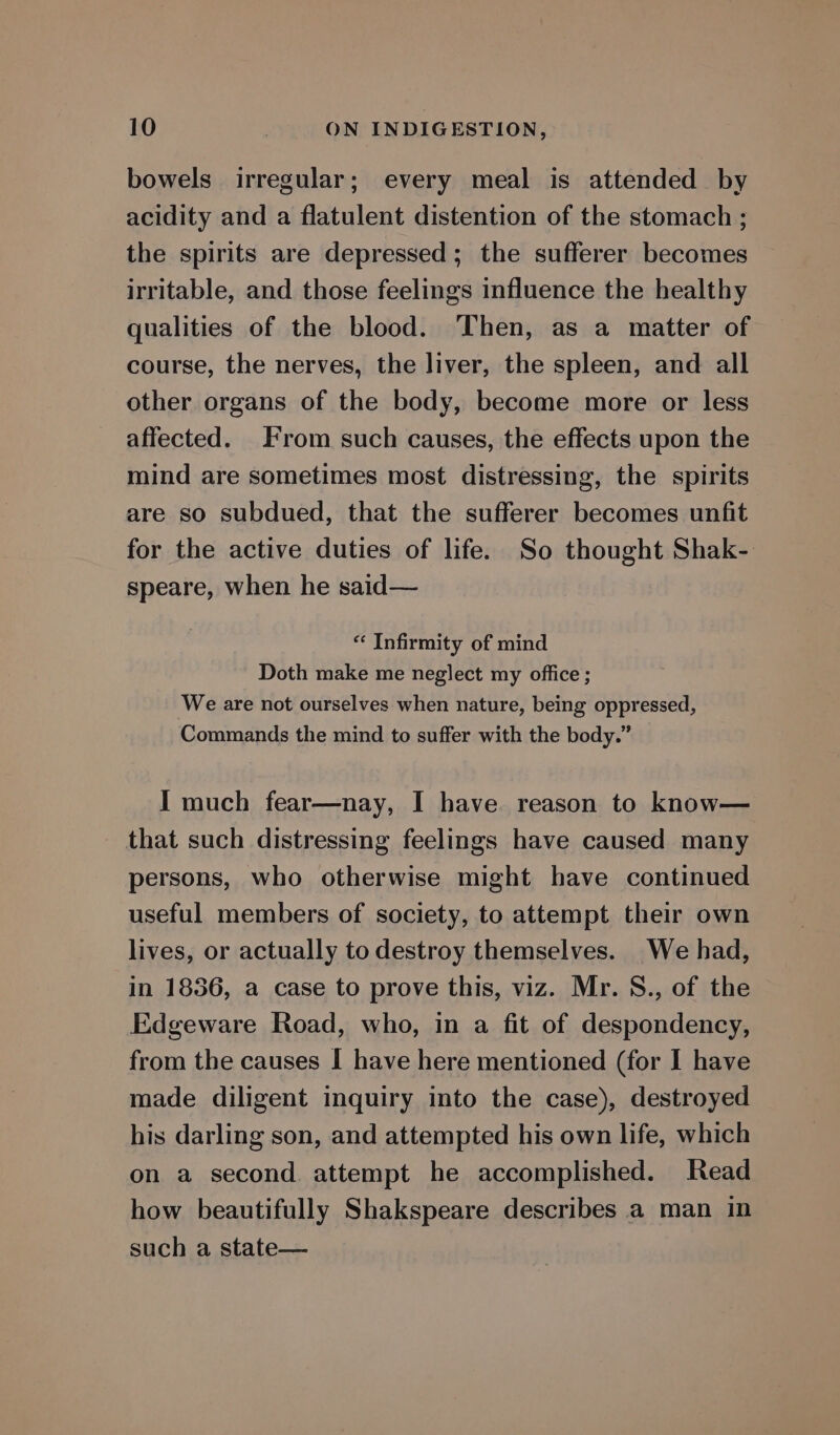 bowels irregular; every meal is attended by acidity and a flatulent distention of the stomach ; the spirits are depressed; the sufferer becomes irritable, and those feelings influence the healthy qualities of the blood. Then, as a matter of course, the nerves, the liver, the spleen, and all other organs of the body, become more or less affected. From such causes, the effects upon the mind are sometimes most distressing, the spirits are so subdued, that the sufferer becomes unfit for the active duties of life. So thought Shak- speare, when he said— «‘ Infirmity of mind Doth make me neglect my office ; We are not ourselves when nature, being oppressed, Commands the mind to suffer with the body.” I much fear—nay, I have reason to know— that such distressing feelings have caused many persons, who otherwise might have continued useful members of society, to attempt their own lives, or actually to destroy themselves. We had, in 1836, a case to prove this, viz. Mr. S., of the Edgeware Road, who, in a fit of despondency, from the causes I have here mentioned (for I have made diligent inquiry into the case), destroyed his darling son, and attempted his own life, which on a second. attempt he accomplished. Read how beautifully Shakspeare describes a man in such a state—