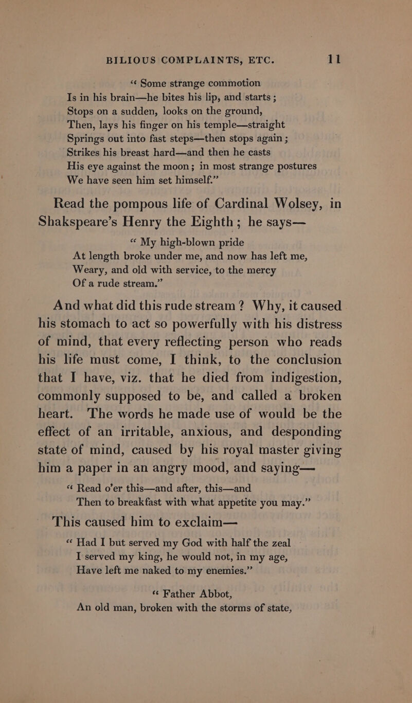 «¢ Some strange commotion Is in his brain—he bites his lip, and starts ; Stops on a sudden, looks on the ground, Then, lays his finger on his temple—straight Springs out into fast steps—then stops again ; Strikes his breast hard—and then he casts His eye against the moon; in most strange postures We have seen him set himself.” Read the pompous life of Cardinal Wolsey, in Shakspeare’s Henry the Eighth; he says— « My high-blown pride At length broke under me, and now has left me, Weary, and old with service, to the mercy Of a rude stream.” And what did this rude stream ? Why, it caused his stomach to act so powerfully with his distress of mind, that every reflecting person who reads his life must come, I think, to the conclusion that I have, viz. that he died from indigestion, commonly supposed to be, and called a broken heart. The words he made use of would be the effect of an irritable, anxious, and desponding state of mind, caused by his royal master giving him a paper in an angry mood, and saying— “¢ Read o’er this—and after, this—and Then to breakfast with what appetite you may.” This caused him to exclaim— «« Had I but served my God with half the zeal — I served my king, he would not, in my age, Have left me naked to my enemies.” ‘¢ Father Abbot, An old man, broken with the storms of state,