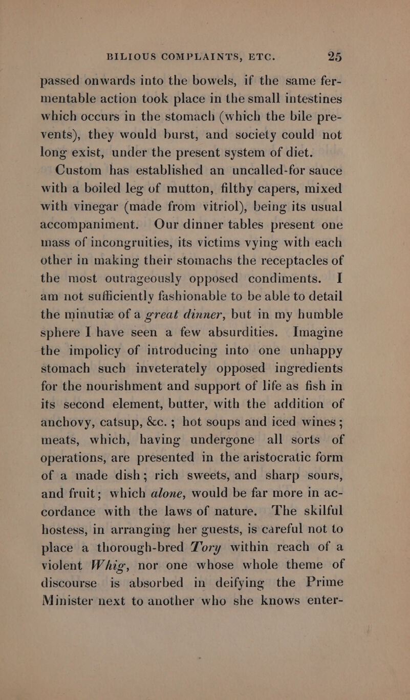 passed onwards into the bowels, if the same fer- mentable action took place in the small intestines which occurs in the stomach (which the bile pre- vents), they would burst, and society could not long exist, under the present system of diet. Custom has established an uncalled-for sauce with a boiled leg of mutton, filthy capers, mixed with vinegar (made from vitriol), being its usual accompaniment. Our dinner tables present one mass of incongruities, its victims vying with each other in making their stomachs the receptacles of the most outrageously opposed condiments. I am not sufficiently fashionable to be able to detail the minutiz of a great dinner, but in my humble sphere I have seen a few absurdities. Imagine the impolicy of introducing into one unhappy stomach such inveterately opposed ingredients for the nourishment and support of life as fish in its second element, butter, with the addition of anchovy, catsup, &amp;c. ; hot soups and iced wines ; meats, which, having undergone all sorts of operations, are presented in the aristocratic form of a made dish; rich sweets, and sharp sours, and fruit; which alone, would be far more in ac- cordance with the laws of nature. The skilful hostess, in arranging her guests, is careful not to place a thorough-bred Tory within reach of a violent Whig, nor one whose whole theme of discourse is absorbed in deifying the Prime Minister next to another who she knows enter-