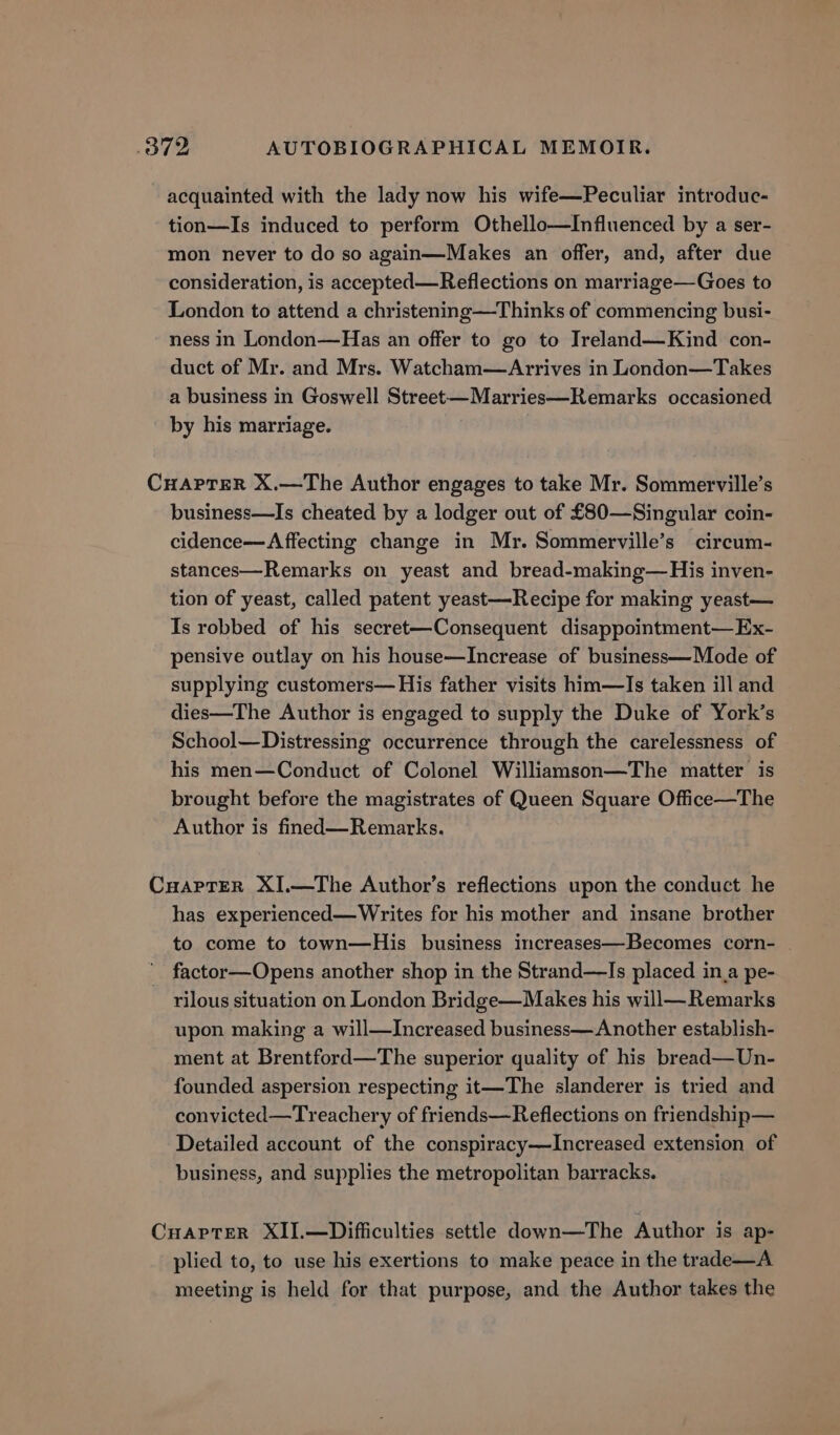 acquainted with the lady now his wife—Peculiar introduc- tion—Is induced to perform Othello—Influenced by a ser- mon never to do so again—Makes an offer, and, after due consideration, is accepted—Reflections on marriage—Goes to London to attend a christening—Thinks of commencing busi- ness in London—Has an offer to go to Treland—Kind con- duct of Mr. and Mrs. Watcham—Arrives in London—Takes a business in Goswell Street—Marries—Remarks occasioned by his marriage. CHAPTER X.—The Author engages to take Mr. Sommerville’s business—Is cheated by a lodger out of £80—Singular coin- cidence—Affecting change in Mr. Sommerville’s circum- stances—Remarks on yeast and bread-making—His inven- tion of yeast, called patent yeast—Recipe for making yeast— Is robbed of his secret—Consequent disappointment— Ex- pensive outlay on his house—Increase of business—Mode of supplying customers— His father visits him—Is taken ill and dies—The Author is engaged to supply the Duke of York’s School—Distressing occurrence through the carelessness of his men—Conduct of Colonel Williamson—The matter is brought before the magistrates of Queen Square Office—The Author is fined—Remarks. CuaprER XI.—The Author’s reflections upon the conduct he has experienced—Writes for his mother and insane brother to come to town—His business increases—Becomes corn- . factor—Opens another shop in the Strand—Is placed in_a pe- rilous situation on London Bridge—Makes his will—Remarks upon making a will—Increased business— Another establish- ment at Brentford—The superior quality of his bread—Un- founded aspersion respecting it—The slanderer is tried and convicted—Treachery of friends—Reflections on friendship— Detailed account of the conspiracy—lIncreased extension of business, and supplies the metropolitan barracks. CuapteR XII.—Difficulties settle down—The Author is ap- plied to, to use his exertions to make peace in the trade—A meeting is held for that purpose, and the Author takes the