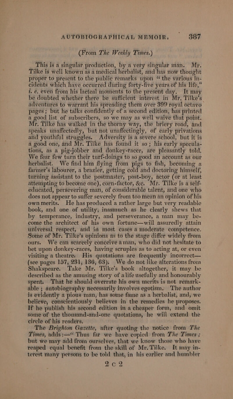 (From The Weekly Times.) This is a singular production, by a very singular man. Mr. Tilke is well known as a medical herbalist, and ‘has now thou ght proper to present to the public remarks upon “ the various in- cidents which have occurred during forty-five years of his life,” i. €. even from his lacteal moments to the present day. It may be doubted whether there be sufficient interest in Mr. Tilke’s adventures to warrant his spreading them over 399 royal octavo pages; but he talks confidently of a second edition, has printed a good list of subscribers, so we may as well waive that point. Mr. Tilke has walked in the thorny way, the briery road, and speaks unaffectedly, but not unaffectingly, of early privations and youthful struggles. Adversity is a severe school, but it is a good one, and Mr. Tilke has found it so; his early specula- tions, as a pig-jobber and donkey-tacer, are pleasantly told. We fear few turn their turf-doings to so good an account as our herbalist. We find him flying from pigs to fish, becoming a farmer’s labourer, a brazier, getting cold and doctoring himself, turning assistant to the postmaster, post-boy, actor (or at least attempting to become one), corn-factor, &amp;c. Mr. Tilke is a self- educated, persevering man, of considerable talent, and one who does not appear to suffer severely from too mean an opinion of his own merits. He has produced a rather large but very readable book, and one of utility, inasmuch as hie. clearly shews that by temperance, industry, and perseverance, a man may be- come the architect of his own fortune—will assuredly attain universal respect, arid in most cases a moderate competence. Some of Mr. Tilke’s opinions as to the stage differ widely from ours. We can scarcely conceive 4 man, who did not hesitate to bet upon donkey-races, having scruples as to acting at, or even’ visiting a theatre: His quotations are. fr equently incorrect— (see pages 157, 231, 136, 63). We do not like alterations from Shakspeare. Take Mr. Tilke’s book altogether, it may be described as the amusing story of a life usefully and honourably spent. That he should overrate his own merits is not remark- able ; autobiography necessarily involves egotism. The author is evidently a pious man, has some fame as a herbalist, and, we believe, conscientiously believes in the remedies he proposes. If he publish his second edition in a cheaper form, and omit some of the thousand-and-one quotations, he will extend the circle of his readers. The Brighton Gazette, after quoting the notice from The Times, adds :—“ Thus far we have copied from The Times ; but we may add from ourselves, that we know those who have reaped equal benefit from the skill of Mr. Tilke. It may in- terest many persons to be told that, in his earlier and humbler Co 2