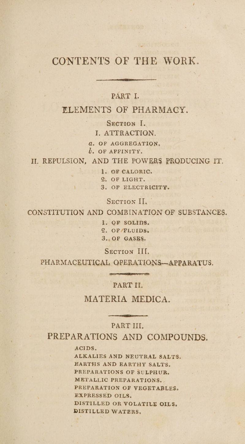 ~~ CONTENTS OF THE WORK. PART I. FLEMENTS OF PHARMACY. | Section [. I. ATTRACTION. a. OF AGGREGATION, b. OF AFFINITY. II, REPULSION, AND THE POWERS PRODUCING IT, 1. OF CALORIC. &amp; OF LIGHT. | 3. OF ELECTRICITY. Section I]. - CON STITUTION AND COMBINATION OF SUBSTANCES. 1. OF SOLIDS. 2. OF/FLUIDS. 3., OF GASES. SECTION Hf. PHARMACEUTICAL OPERATIONS—APPARATUS. PART II. MATERIA MEDICA. PART Eh; ‘ PREPARATIONS AND COMPOUNDS. ACIDS. ALKALIES AND NEUTRAL SALTS. EARTHS AND EARTHY SALTS, PREPARATIONS OF SULPHUR. METALLIC PREPARATIONS. PREPARATION OF VEGETABLES, EXPRESSED OILS. DISTILLED OR VOLATILE OILS, DISTILLED WATERS,