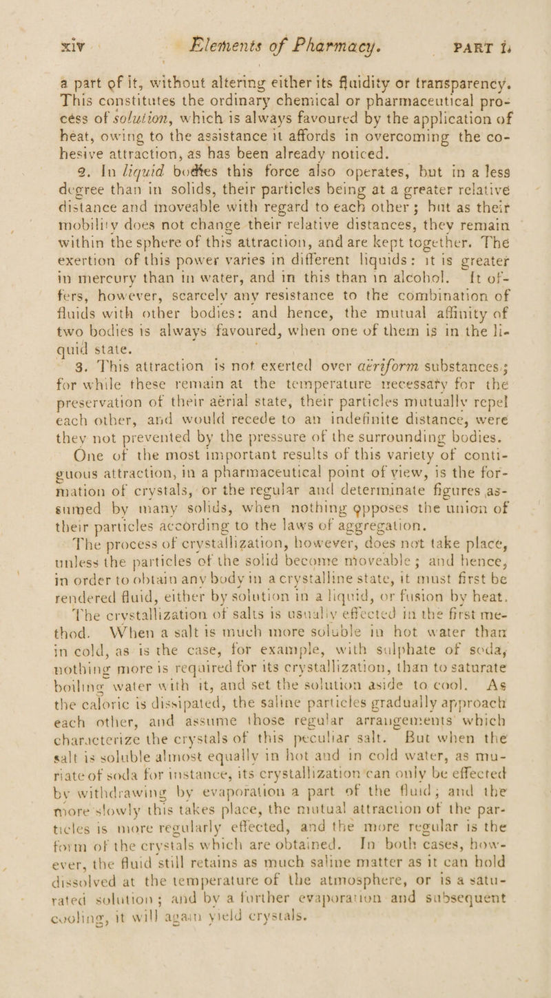 a part of it, wipe iatng either its fluidity or transparency. This constitutes the ordinary chemical or pharmaceutical pro- céss of solution, which is always favoured by the application of heat, owing to the assistance it affords in overcoming the co- hesive attraction, as has been already noticed. 2, In liquid pies this force also operates, but in a less degree than in solids, their particles being at a greater relative distance and moveable with regard to each other 3 but as their mobility does not change their relative digtdothe thev remain within the sphere of this attraction, and are kept together. The exertion of this power varies in different liquids: it is greater in mercury than in water, and in this than in alcohol. {t of- fers, however, scarcely any resistance to the combination of fluids with other bodies: and ae the mutual affinity af two bodies is always favoured, when one of them is in the li- i state. This attraction is not exerted over aereform substances. ; for vivite these remain at the temperature necessaty for the preservation of their aérial state, their particles mutually repel each other, and would recede to an indefinite distance, were they not prevented by the pressure of the surrounding bodies. One of the most important results of this variety of conti- guous attraction, in a pharmaceutical point of view, is the for- mation of crystals, or the regular and determinate figures as- sumed by many solids, when nothing gpposes the union of their particles according to the laws of aggregation. The process of crystallization, however, does not take place, unless the particles of the solid become moveable ; and hence, in order to obtain any body in a crystalline state, it must first be rendered fluid, either by solution in a liquid, or fusion by heat. The arvkoanlizaien of salts is usuuliy effected in the first me- thod. When a salt is much more soluble in hot water than in cold, as is the case, for example , with sulphate of seda, nothing more is reqaired for its crystallization, than to saturate boiling water with it, and set the solution aside to coo], Ags the caloric is dissipated, the saline particles gradually approach each other, and assume those regalar arrangements’ which characterize the crystals of this peculiar salt. But when the salt is soluble almost equally 1 in hot and tn cold water, as mu- riate of soda for instance, its cry rstallization’can only be effected by withdrawing by evaporation a part of the fluid ; and the more slowly this takes place, the mutual attraction of the par- ticles is more regularly effected, and the more regular is the form of the crystals which are wbtalied In both cases, how- ever, the fluid ‘still retains as much saline matter as it can hold dissolved at the temperature of the atmosphere, or is a satu- rated solution; and by a further evaporation and subsequent cvoling, It will again yield crystals.