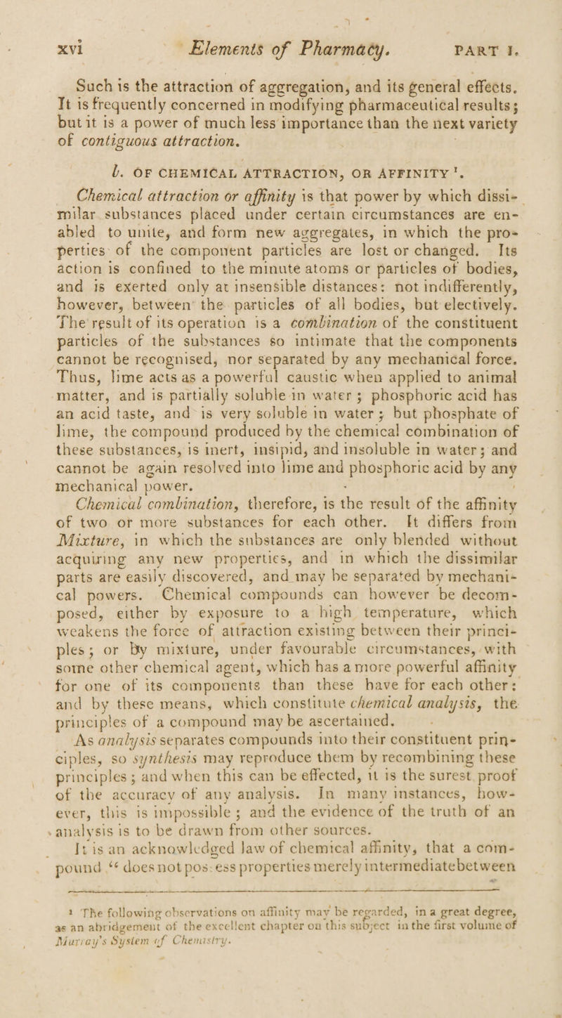 7 _ i xvi Elements of Pharmacy. PART I. Such is the attraction of aggregation, and its general effects. Tt is frequently concerned in modifying pharmaceutical results ; but it is a power of much less importance than the next variety of contiguous attraction. 7 l. OF CHEMICAL ATTRACTION, OR AFFINITY. Chemical attraction or affinity is that power by which dissi-_ milar. substances placed under certain circumstances are en- abled to unite, and form new aggregates, in which the pro perties: of the component particles are lost or changed. Its action 1s confined to the minute atoms or particles of bodies, and is exerted only at insensible distances: not indifferently, however, between’ the particles of all bodies, but electively. The result of its operation is a combination of the constituent particles of the substances so intimate that the components cannot be recognised, nor separated by any mechanical force. Thus, lime acts as a powerful caustic when applied to animal matter, and is partially soluble in water ; phosphoric acid has an acid taste, and is very soluble in water; but phosphate of lime, the compound produced by the chemical combination of these substances, is inert, insipid, and insoluble in water; and cannot be again resolved into lime and phosphoric acid by any mechanical power. | Chemical combination, therefore, is the result of the affinity of two or more substances for each other. It differs from Mixture, in which the substances are only blended without acquiring any new properties, and in which the dissimilar parts are easily discovered, and may be separated by mechani- cal powers. Chemical compounds can however be decom- posed, either by exposure to a high temperature, which weakens the force of attraction existing between their princi- ples; or By mixture, under favourable circumstances, with some other chemical agent, which has a more powerful affinity for one of its compovents than these have for each other: and by these means, which constitute chemical analysis, the principles of a compound may be ascertained. As analysis separates compounds into their constituent prin- ciples, so synthesis may reproduce them by recombining these principles ; and when this can be effected, it is the surest, proof of the accuracy of any analysis. In many instances, bow- ever, this is impossible ; and the evidence of the truth of an -analysis is to be drawn from other sources. _ Iris an acknowledged Jaw of chemical affinity, that a com- pound ¢ does not pos: ess properties merely intermediate between “=, ee 1 Te following observations on affinity may be regarded, ina great degree, as an abridgement of the excellent chapter on this subject in the first volune of Murray's System of Chemistry.