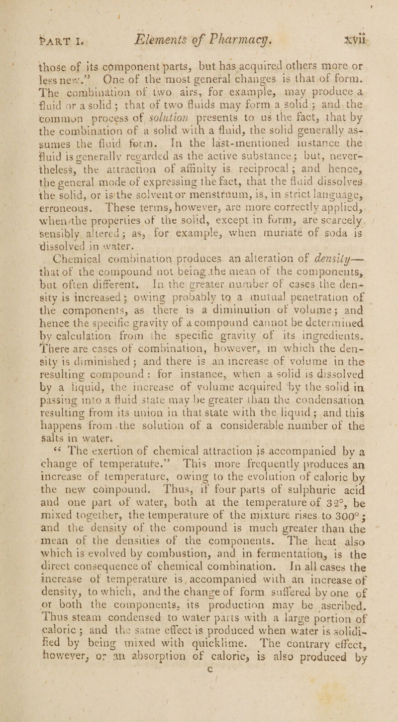 those of its component parts, but has acquired others more or lessnew.” One of the most general changes. is that.of form. The combination of two airs, for example, may produce a Huid or asolid; that of two fluids may form a solid; and.the common process of solution presents to us the fact, that by the combination of a solid with a fluid, the solid generally as- sumes the fluid ferm. In the last- tian omen mstance the fluid is generally reg arded as the active substance; but, never- theless, t the attraction of affinity is. reciprocal ; and hence; the general mode of expressing the fact, that the fluid dissolves the solid, or isithe solvent or menstruum, is, in strict language, erroneous. These terms, however, are more correctly applied, when/the properties of the solid, except in form, are scarcely, sensibly altered; as, for example, when muriate of soda is dissolved in water. Chemical combination produces an alteration of densiéy— that of the compound not being the mean of the components, buat often different. In the greater number of cases the den- sity is increased; owing probably to a mutual penetration of - the components, as there is a diminution of volume; and hence the specific gravity of acompound cannot be determined by calculation from the specific gravity of its ingredients. There are cases of combination, however, in which the den- sity 1s diminished ; and there is an increase of volume in the resulting compound : for instance, when a solid is dissolved by a liquid, the increase of volume acquired ‘by the solid in passing into a fluid state may be greater than the condensation resulting from its union in that state with the liquid ; ; and this happens fromthe solution of a considerable number of the salts in waters ‘«« The exertion of chemical attraction is accompanied by a change of temperatute.” This more frequently produces an inicrease of temperature, owing to the evolution of caloric by. the new compound. Thus, if four parts of sulphuric acid and one part of water, both at the temperature of 32°, be mixed together, the temperature of the mixture rises to 300° ; : and the density of the compound is much greater than the -mean of the densities of the components. The heat also which is evolved by combustion, and in fermentation, is the direct consequence of chemical combination. In all cases the increase of temperature is, accompanied with an increase of density, to which, andthe change of form suffered by one of or both the components, its production may be ascribed. Thus steam condensed to water parts with a large portion of caloric; and the same effect is produced when water is solidi~ fied by being mixed with quicklime. The contrary effect, however, or an absorption of caloric, is also produced by oO