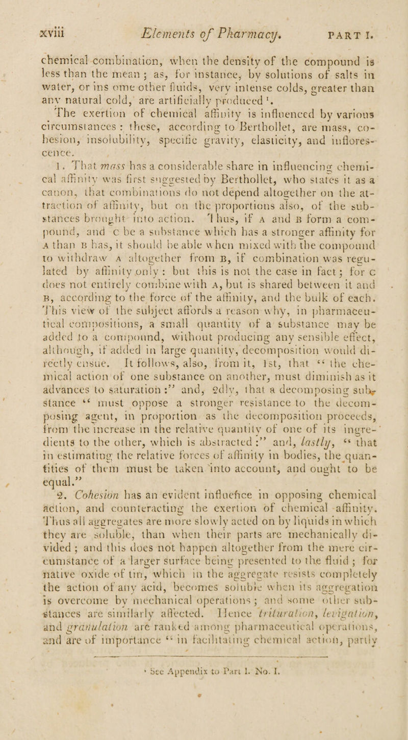 eer chemical combination, when the density of the coeapouen 18 less than the mean; as, for instance, by solutions of salts in water, or ins ome ottiet fiuids, very intense colds, greater than any natural cold, are artificially produced. The exertion of chemical affinity is influenced by various circumstances: these, according to Berthollet, are mass, co- hesion, insolubility, specific gravity, elasticity, and inflores- cence. That mass has a considerable share in influencing chemi- on A Maiey was first suggested by Berthollet, who states it as a canon, that combinations do not depend altogether on the at- pee Se of afhnity, but on the proportions also, of the sub- stances brought into action. ‘Thus, if a and B form a com- pound, and c be a substance which has a stronger affinity for Athan B bas, it should beable when mixed with the compound to withdraw a altogether from B, if combination was regu- Jated by affinity only: but this is not the case in fact; for c does not entirely combine with a, but is shared elie: it and B, according to the force of the affinity, and the bulk of each. This view of the subject affords a reason why, in pharmaceu- tical compositions, a small quantity of a substance may be added to a compound, without producing any sensible effect, although, if added in large quantity, decomposition would di- rectly ensue. It follows, also, fromit, Ist, that ** the che- mical action of one subitariee on ae must diminish as it advances to saturation :”” and, @dly, that a decomposing sube stance ** must oppose a stronger resistance to the decom- posing agent, in proportion as the decomposition proceeds, from the increase in the relative quantity | of one of its ingre- dients to the other, which is abstracted :” and, dastly, “ that in estimating the relative forces of affinity in bodies, the quan- tities of them must be taken ‘into account, and ought to be equal.” . 2. Cohesion has an evident influefce in opposing chemical action, and counteracting the exertion of chemical -affinity. Thus all aggregates are more slowly acted on by liquids in which they are soluble, than when their parts are ‘mechanically di- vided ; and this does not happen altogether from the mere cir- Sainstanee of a larger surface being presented to the fluid; for native oxide of tin, which in the aggregate resists completely the action of any acid, becomes sblubie when its aggregation is overcome by pape eraeyetr operations ; and some other sub- stances are similarly aflected. ence ¢rituration, levigation, and granulation are ranked among pharmaceutical operations, sad are of importance ** In | facilitating chemical action, partly no ct a » See Appendix to Part Il. No. I,