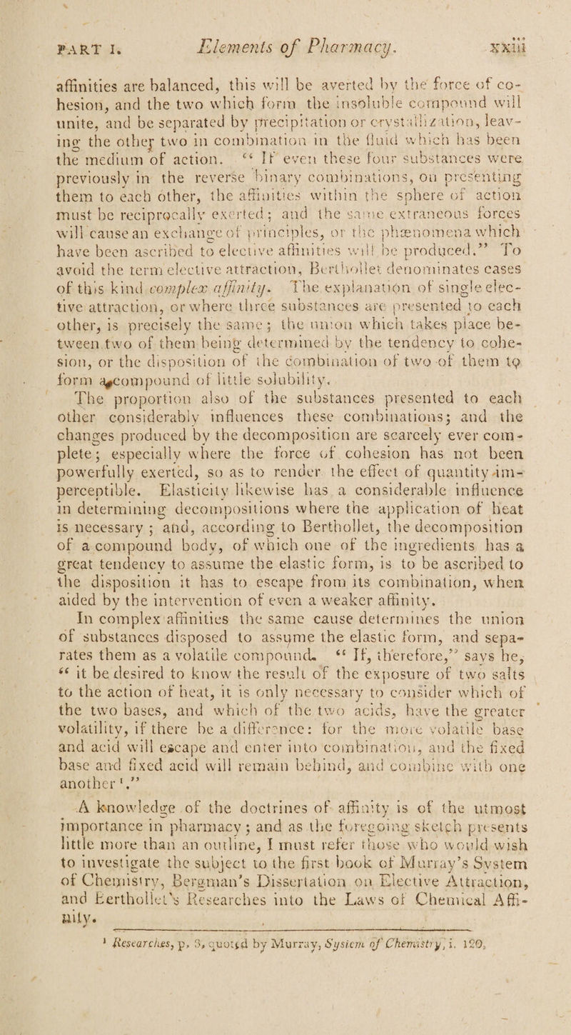 - ean PART I. Elements of Pharmacy. NU affinities are balanced, this will be averted by the force of co- hesion, and the two which form the insoluble compound will unite, and be separated by precipitation or crystallization, leav- ing the other two in combination in the fluid which has been the medium of action. . © Tr even these four substances were previously in the reverse binary combin ations, ou presenting them to each other, the affinities within the sphere of action must be reciprocally exerted; and the sare extraneous forces will cause an exchange of p areas or the phenomena which have been ascribed to elective affinities will be produced.” To avoid the term elective attraction, Berilollet denominates cases of this kind complex affinity. The explanation of single elec- tive attraction, or where three substances are presented to cach _ other, is precisely the same; the uimon which takes piace be- tween.two of them being determined by the tendency to cohe- sion, or the Ce of ihe combination of two-of them tQ es dagcompound of little solubility. The Laer also of the substances presented to each other considerably influences these combinations; and the changes produced by the decomposition are scarcely ever com- plete ; especially w here the force of cohesion has not been powerfully exerted, so as to render the effect of quantity am= perceptible. Elasticity likewise has a considerable influence in determining decompositions where the application of heat is necessary ; and, according to Berthollet, the decomposition of a compound body, of which one of the ingredients has a great tendency to assume the elastic form, | is to be ascribed to _ the disposition it has to escape from its combination, when aided by the intervention of even a weaker affinity. In complex affinities the same cause determines the union of substances disposed to assyme the elastic form, and sepa- rates them as a volatile compound, _ ¢* Tf, therefore,” says he, *¢ it be desired to know the result of the exposure of two sa alts to the action of heat, it is only necessary to consider which of the two bases, and which of the two acids, have the greater volatility, if there be a differance: for the more volatile base and acid will escape and enter into combination, and the fixed base and fixed acid will remain behind, and combine witb one another ',” A knowledge of the doctrines of affinity is of the utmost Importance in ) pharmacy ; ; and as the foregoing sketch presents little more than an outline, I must refer those who would wish to investigate the subject to the first book of Murray’s Svstem of Chemistry, Bergman’s Dissertation on Elective Attraction, and Eertholiet's Researches into the Laws of Chemical Afi- Nily.