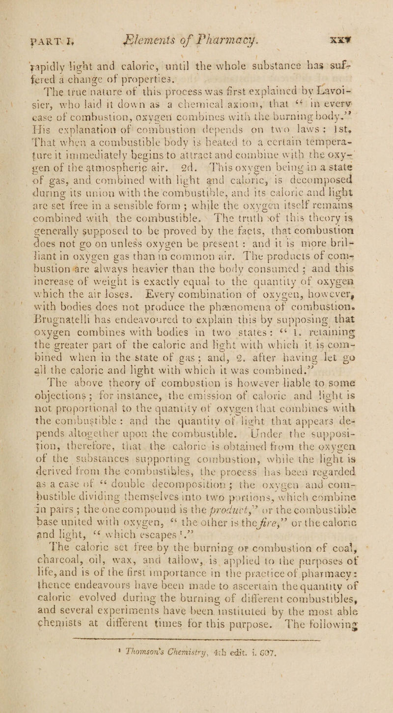yapidly hight and caloric, until the whole substance hag suf- fered a change of properties. The true nature of this ie aa was first explained by Loeb sier, who laid it down as a chemical axtom, that in every case of combustion, oxygen idkiines with the burning body.” His explanation of combustion depends on two laws; Ist, That when a combustible body is heated to a certain tempera- ture it immediately begins to attract and combine with the oxy< gen of the atmospheri¢ air. 2d. This oxygen being in a state | of gas, and combined with light and caloric, is decomposed during its union as the combustible, and its caloric and light are set free in a sensible form ; while the oxygen itself remains combitied with, the combustible, The truth sof this theory 1s generally supposed to be proved by the facts, that combustion does not go on unless oxygen be present : and itis more bril- jiant in oxygen gas thanincommonair. The products of com- bustion are ‘always heavier than the body consumed; and this increase of weight is exactly equal to the quantity of oxygen which the air loses. Every combination of oxygen, however, with bodies does not produce the phenomena of combustion. Brugnatelli has endeavoured to explain this by supposing that oxygen combines with bodies in two states: ** 1. retaining the ee part of the caloric and light with which it 1s com~ bined when in the state of gas; and, 2. after having let go all the caloric and light with which it was combined.” The above theory of combustion is however liable to some objections ; for instance, the emission of caloric and Heht is not proportional to the quantity of oxygen that combines oe the combustible: and the quantity of light that sppses de- pends s altogether afiee the combustible. Under the sapposi- tion, therefore, tliat the caloric is obtained from the oxygen of the substances supporting combustion, while on light j iS derived from the combustibles, the process has been regarded as'a case of ‘* double decomposition ; 3 the oxygen eee com- bustible dividing themselves into two portions, which combine dn pairs ; the one compound is the product,” or the combustible base waited with oxygen, ** the other is the fire,” or the caloric and light, ‘¢ which escapes !.” The caloric set free by the burning or combustion of coal, charcoal, oil, wax, and tallow,. 18 applied to the patti af life, and is of the first 1 importance in the practice of pharmacy: thence endeavours have been made to ascertain the quantity of caloric evolved during the burning of different combustibles, and several experiments have been instituted by the most able chemists at different times for this purpose. The following , ee 1 Thomson's Chemistry, 4ih edit. i. 607.