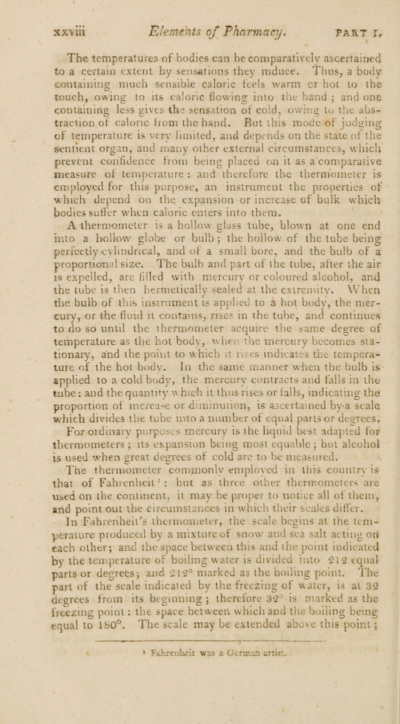 The temperatures of bodies can he comparatively ascertained to a certain extent by sensations they mduce. Thus, a body containing much sensible caloric feels warm or hot to the touch, owing to its calorie flowing into the hand; and one containing Jess gives the sensation of cold, owing to the abs- traction of caloric from the hand. But this mode of judging of temperature is very limited, and depends on the state of the sentient organ, and many other external circumstances, which prevent confidence from being placed on it as a’comparative measure of temperature: and therefore the thermometer is employed for this purpose, an instrament the properties of - which depend on the expansion or increase of bulk which bodies suffer when caloric enters into them. } A thermometer is a hollow glass tube, blown at one end imto a hollow globe or bulb; the hollow of the tube being perfectly cylindrical, and of a small bore, and the bulb of a proportional size. . The balb and part of the tube, after the air is expelled, are filled with mercury or coloured alcohol, and the tube is then hermetically sealed at the extremity. When the bulb of this instrument is applied to a hot body, the mer- cury, or the fluid it contains, rises in the tube, and continues to do so until the thermometer acquire the same degree of temperature as the hot body, when the mercury becomes sta- tionary, and the point to which it rises indicates the temperas ture of the hot body. In the same manner when the bulb is: applied to a cold body, the mercury contracts and falls in the tube: and the quantity which it thus rises or falls, indicating the proportion of increase or diminution, Is ascertained by-a scale which divides the tube into a number of equal parts or degrees. For ordinary purposes mercury 1s the liquid best adapted for thermometers ; 1ts expansion being most equable ; but alcohol is used when great degrees of cold are to be measured. | The thermometer commonly employed in this country is that of Fahrenheit’: but as three other thermometers are used on the continent, 11 may be proper to notice all of them, and point out the circumstances in which their scales differ. In Fabrenheit’s thermometer, the scale begins at the tem- perature produced by a mixture of snow and sea salt acting on each other; and the space between this and the point indicated by the temperature of boiling water is divided into 212 equal parts or degrees; and 212° marked as the boiling point. The part of the scale indicated by the freezing of water, is at 32 degrees from its beginning; therefore 32° 1s marked as the freezing point: the space between which and the boiling being equal to 180°. The scale may be extended above this point ; . 1 Fahrenheit was a German artist. .