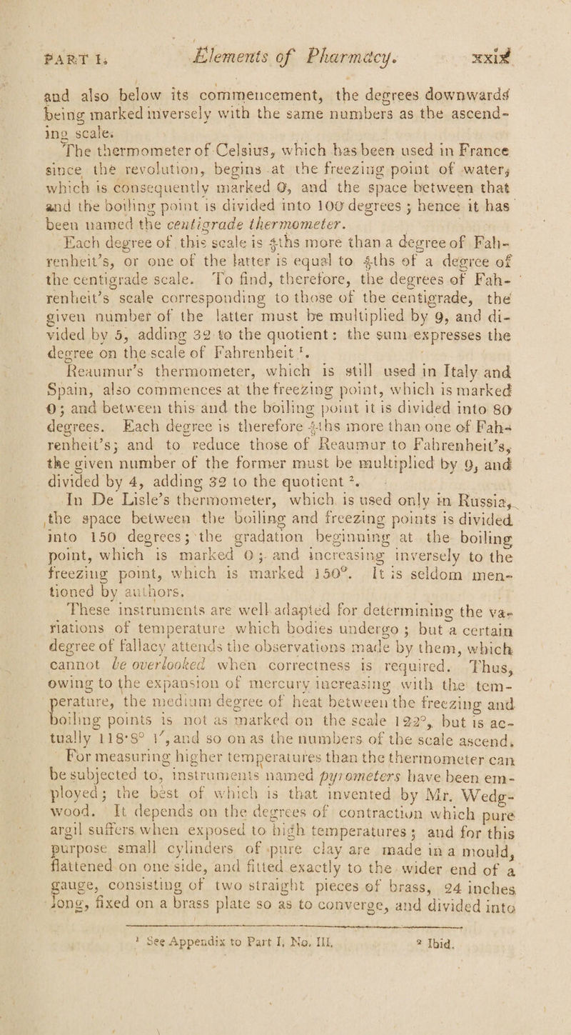 PART E. Elements of Rhenenltcy. xxi and also helow its commencement, whe decrees downwardd being marked sialideats with the same namabens as the ascend- ing scales The thermometer of Celsius, which has been used in France since the revolution, begins -at the freezing point of watery which is consequently marked @, and the space between that and the boiling point is divided into 100 degrees ; hence it has” been named the centigrade thermometer. ‘Each degree of this seale is gths more thana degr ee of a? renheit’s, or one of the latter is equal to 4ths of a degree of the centigrade scale. To find, therefore, the degrees of Fah- renhieit’s scale corresponding to those of the centigrade, the given number of the latter must be multiplied by 9, and di- vided by 5, adding 32 to the quotient: the sum Sapregace the degree on ee scale of Fahrenheit}. Reaumur’s thermometer, duial is still used in Italy and Spain, also commences at the freezing point, which is marked 0; and between this and the boiling point it is divided into 80 degrees. Each degree is therefore 2ths more than one of Fah-= renheit’s; and to “reduce those a aE cage to Fabrenheit’s, the given number of the former must be multiplied by 9, and | divided by 4, adding 32 to the quotient *. 4 In De Bue 5 thermometer, which, is used only im Russia,. the space between the boiling and freezing points is divided into 150 degrees; the gradation beginning at..the boiling point, which is marked O;. and increasing inversely to the freezing point, which is marked 150°. Itis seldom men- tioned by authors These ins iecais are welladapted for determining the vae flations of temperature which bodies undergo ; tio a certain degree of fallacy attends the observations made by them, which cannot le overlooked when correctness is required. Thus, owing to the expansion of mercury increasing with the’ tem- peratire the medium degree of heat between the freezing and poling points 1s not as marked on the scale 122°, but is ac- tually 118°8° 1”7,and so onas the numbers. of the pode ascend, For measuring higher temperatures than the thermometer can be subjected ‘e instruments named pyr ometers have been em- ployed; the best of which is that invented by Mr. Wedg- wood. It depends on the degrees of contraction which pure argil suffers when exposed to bigh 1 temperatures 5 ; and for this purpose small cylinders of pure clay are made 1 in a mould flattened on one side, and fitted pact y to the. wider end of a pane’ consisting a two straight pieces ef brass, 24 inches ong, fixed on a brass plate so as to converge, and divided into 3 rt