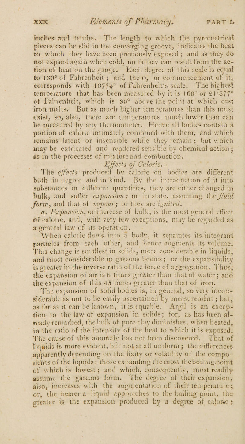 inches and tenths. The length to which the pyrometrical pieces can be slid in the converging groove, indicates the heat to which they have been previously “exposed ; and as they do not expand again when cold, no fallacy can uae from the ac- tion of heat on the gauge. Each degree of this scale is eqnal to 130° of Fahrenheit; and the 0, or commencement of it, corresponds with 10774 of Fahrenheit’s scale. The hiohest temperature that Has Metti measured by it is 160° or 21:877° of Fahrenheit, which is 30° above the point at which cas iron melts. But as much higher temperatures than this must exist, so, also, there are temperatures much lower than can be measured by any thermometer. Hence all bodies contain a portion of caloric intimately combined with them, and which remains latent or insensible while they remain; but which may be extricated and rendered sensible by chemical action ; as in the processes of mixture cag combustion. Effects of Caloric. The effects produced by Hats ri6 on bodies are different both in degree and in kind. By the introduction of it inte substances in different quantities, they are either changed in bulk, and suffer expansion; or in state, assuming the fluid form, and that of vapour; or they are ivnited, a. Expansion, or increase of bulk, is ‘the most general effect of caloric, and, with very few exceptions, may be regarded as a wencral law of its operation. When caloric flows into a body, it separates its integrant particics from each other, and hence augments its volume. This change is smallest in solids, more considerable in liquids, and most considerable in gaseous bodies; or the expansibility is greater in the inverse ratio of the force of aggreration. Thus, the ¢ expansion of air 1s 8 times greater than that of water; and the expansion» of this 45 times greater than that of iron. The expansion of solid bodies i 1S, in general, so very Incon siderable as not to be easily ascertained ‘by measurement : re as far as it can be known, it is equable. Argi] is an excep- tion to the law of expansion in solids; for, as has been al- yeady remarked, the bulk of pure clay eer fo when heated, in the ratio of the intensity of the heat to which it is exposed, The cause of this anomaly has not been discovered. That of Jiquids is more evident, but not at all uniform; the differences apparently depending on the fixity or volatility of the compo- nents of the liquids: those expanding the most the boiling point of which is lowest ; and which, consequently, most readily assume the gaseous form. The degree of their expansion, also, increases with the augmentation of their temperature 5 or, the nearer a liquid approaches to the boiling point, the greater is the expansion produced by a degree of calonec ;