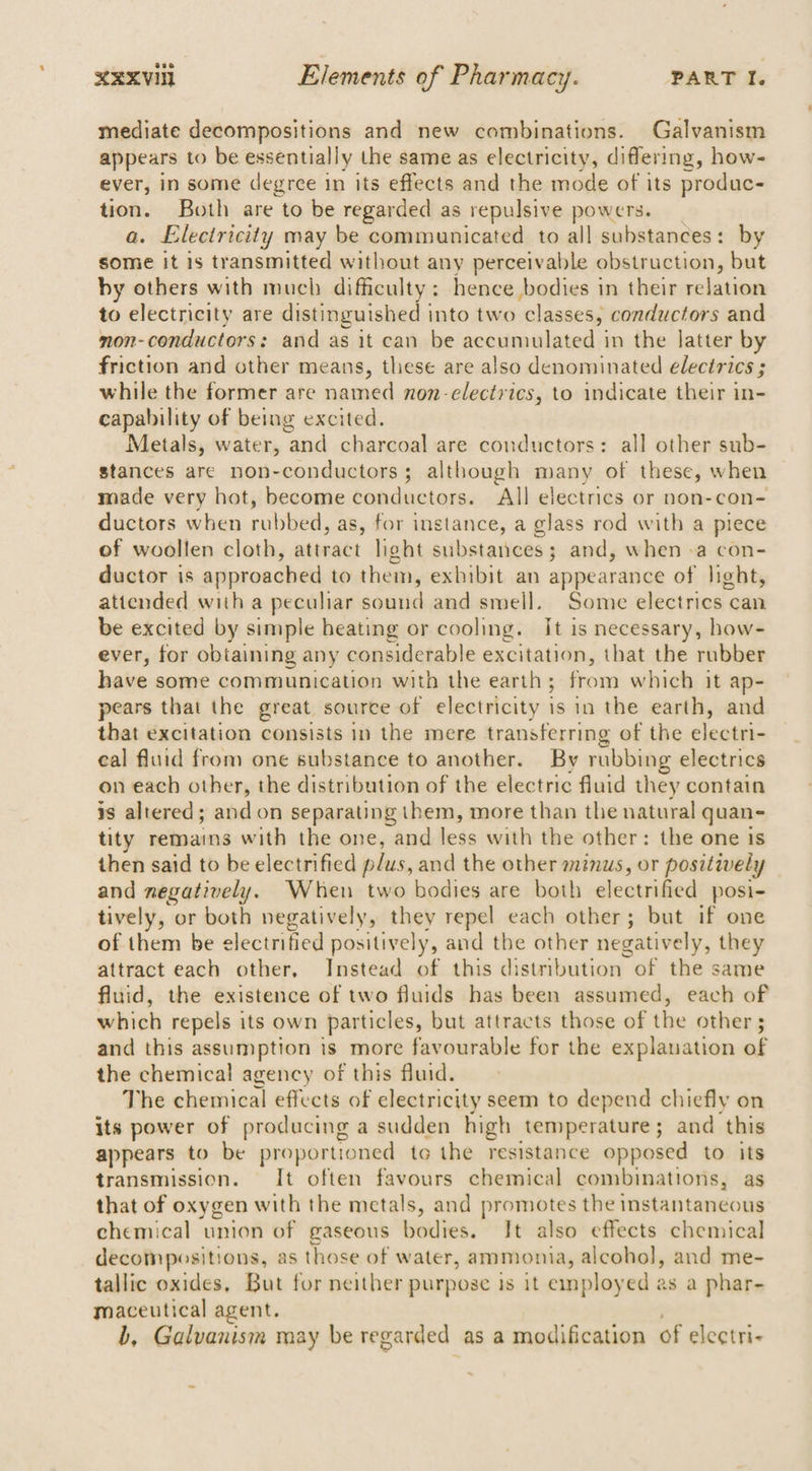 mediate decompositions and new combinations. Galvanism appears to be essentially the same as electricity, differing, how- ever, in some degree In its effects and the mode of its produc- tion. Both are to be regarded as repulsive powers. a. Electricity may be communicated to all substances: by some it is transmitted without any perceivable obstruction, but by others with much difficulty: hence bodies in their rnlatinn to electricity are distinguished into two ‘classes, conductors and non-conductors: and as it can be aceuimalpted in the latter by friction and other means, these are also denominated electrics ; while the former are named non-electrics, to indicate their in- capability of being excited. Metals, water, and charcoal are conductors: all other sub- stances are non-conductors; although many of these, when made very hat, become iieiedanel iia ‘All electrics or non-con- ductors when rubbed, as, for instance, a glass rod with a piece of woollen cloth, sainsls light substances; and, when -a con- ductor is approached to them, exhibit an appearance of light, attended with a peculiar sound and smell. Some electrics can be excited by simple beating or cooling. It is necessary, how- ever, for obtaining any considerable excitation, that the rubber have some communication with the earth ; front which it ap- pears that the great source of electricity 1 io ia the earth, and that excitation consists 1n the mere transferring of the cleatei- eal fluid from one substance to another. By rubbing electrics on each other, the distribution of the electric fluid they contain is altered; and on separating them, more than the natural quan- tity remains with the one, and less with the other: the one is then said to be electrified plus, and the other minus, or positively and negatively. When two bodies are both electrified posi- tively, or both negatively, they repel each other; but if one of them be electrified positively, and the other negatively, they attract each other, Instead of this distribution of the same fluid, the existence of two fluids has been assumed, each of which repels its own particles, but attracts those of the other ; and this assumption is more favourable for the explanation of the chemical agency of this fluid. The chemical effects of electricity seem to depend chiefly on its power of producing a sudden high temperature; and this appears to be proportioned te the resistance opposed to its transmission. It often favours chemical combinations, as that of oxygen with the metals, and promotes the instantaneous chemical union of gaseous bodies. It also effects chemical decompositions, as those of water, ammonia, alcohol], and me- tallic oxides, But for neither purpose is it employed as a phar- maceutical agent. b, Galvanism may be regarded as a modification of electri-