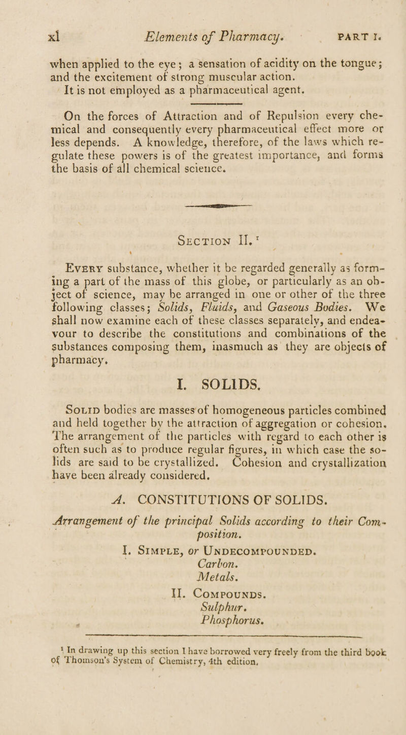 when applied to the eye; a Sensation of acidity on the tongue; and the excitement of strong muscular action. It is not employed as a pharmaceutical agent. On the forces of Attraction and of Repulsion every che- mical and consequently every pharmaceutical effect more or less depends. A knowledge, therefore, of the laws which re- gulate these powers is of the greatest importance, and forms the basis of all chemical science. Section II. Every substance, whether it be regarded generally as form- ing a part of the mass of this globe, or particularly as an ob- ject of science, may be arranged in one or other of the three following classes; Solids, Fluids, and Gaseous Bodies. We shall now examine each of these classes separately, and endea- vour to describe the constitutions and combinations of the substances composing them, inasmuch as they are objects of pharmacy. | I. SOLIDS, Sourp bodies are masses of homogeneous particles combined and held together by the attraction of aggregation or cohesion. The arrangement of the particles with regard to each other is often such as to produce regular figures, in which case the so- lids are said to be crystallized. Cobesion and crystallization have been already considered. A, CONSTITUTIONS OF SOLIDS. Arrangement of the principal Solids according to their Com- . position. I, SimpLE, or UNDECOMPOUNDED. Carbon. Metals. II. Compounps. Sulphur. : Phosphorus. * In drawing up this section I have borrowed very freely from the third book of Thomson's System of Chemistry, 4th edition,