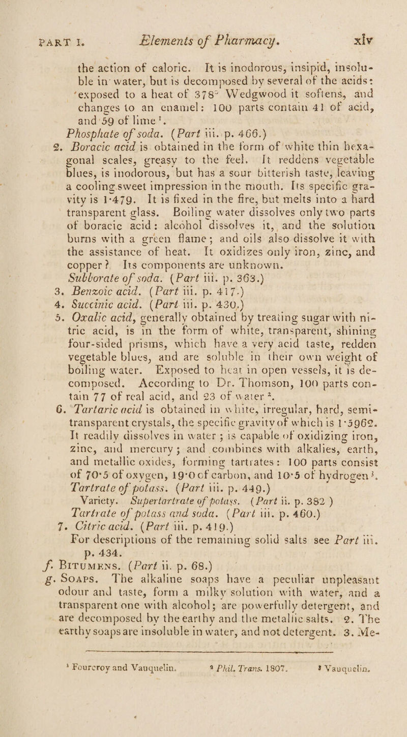 the action of caloric. It is inodorous, insipid, insolu- ble in’ water, but is decomposed by several of the acids: ‘exposed to a heat of 378° Wedgwood it softens, and changes to an enamel: 100 parts contain 41 of acid, and’ 59 of lime?. Phosphate of soda. (Part iil. p. 466.) 2. Boracic acid is Shins in the form of white thin hexa- gonal scales, greasy to the feel. It reddens vegetable blues, is inodorous, but has a sour bitterish taste, leaving a cooling sweet impression in the mouth. Its specific gra- vity is 1 ‘479. It is fixed in the fire, but melts into a hard transparent glass. Boiling water dis solves only two parts of boracie acid: alcohol dissolves it, and the solution burns with a green flame; and oils also dissolve it with the assistance of heat. It oxidizes only iron, zine, and copper? Its components are unknown. Sublorate of soda. (Part iit. ». 363.) 3. Benzoic acid. (Part i. p. 417-) 4. Succinic acid. (Parti. p. 430.) 5. Oxalic acid, generally obtained by treating sugar with ni- tric acid, is in the form of white, transparent, shining four-sided prisms, which have a very acid taste, redden vegetable blues, and are soluble in their own weight of boiling water. Exposed to heat in open vessels, it is de- composed, According to Dr. Thomson, 100 parts con- tain 77 of real acid, and 23 of water ?. 6. Tartaric acid is ébtaned | in white, irr ecular, hard, semi- transparent crystals, the specific gravity of which is 1: 5962. Tt readily dissolves in water ; is capable of oxidizing iron, zinc, aud mercury; and combines with alkalies, earth, and metallic oxides, forming tartrates: 100 parts consist of 70°5 of oxygen, 19°0of carbon, and 10°5 of hydrogen}. Lartrate of potass. (Part ii. p. 449.) Variety. Supertartrate of potass. (Part it. p. 382 ) Tartrate of potass and soda. (Part ii. p. 460.) 7. Citricacid. (Part in. p. 419.) For descriptions of the remaining solid cae see Part ii. p. 434. f. Brrumens. (Part ii. p. 68.) g. Soaps. The alkaline soaps have a peculiar unpleasant odour and taste, form a milky solution with water, and a transparent one with alcohol; are powerfully detergent, and are decomposed by the earthy and the metallic salts. 2. The earthy soaps are insoluble in water, and not detergent. 3 3. Me- * Fourcroy and Vauguelin, 9 Phil. Trans. 1807. 3 Vauquelin.